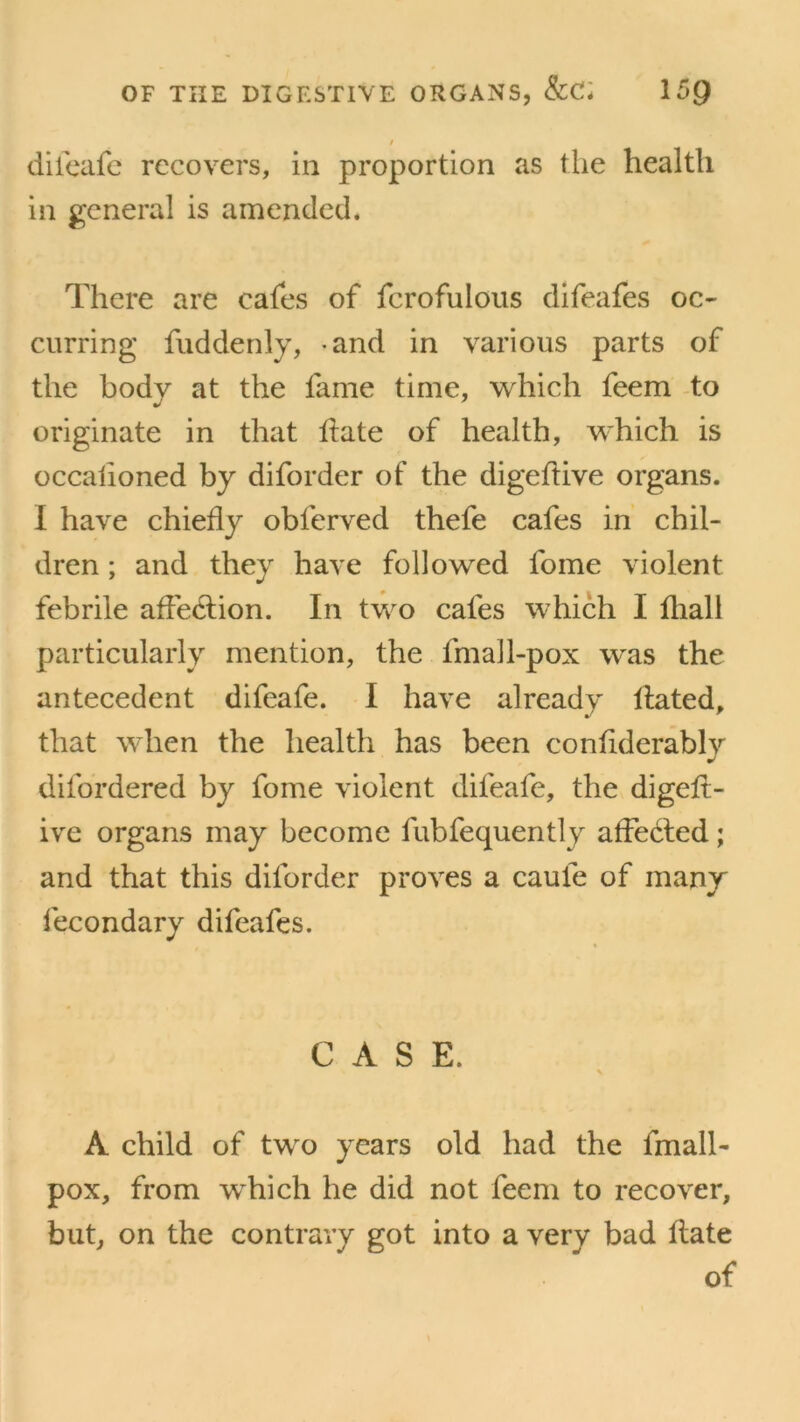 / difeafe recovers, in proportion as the health in general is amended. There are cafes of fcrofulous difeafes oc- curring fudderdy, and in various parts of the bodv at the lame time, which feem to originate in that hate of health, which is occahoned by diforder of the digeflive organs. I have chiefly obferved thefe cafes in chil- dren ; and they have followed fome violent febrile affection. In two cafes which I fliall particularly mention, the fmall-pox was the antecedent difeafe. I have already Hated, that when the health has been conflderably difordered by fome violent difeafe, the digelt- ive organs may become fubfequently affected; and that this diforder proves a caule of many fecondary difeafes. CASE. \ A child of two years old had the fmall- pox, from which he did not feem to recover, but, on the contrary got into a very bad Hate of