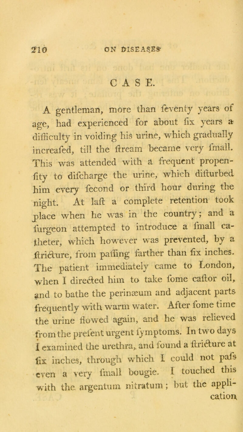 CASE. A gentleman, more than feventy years of age, had experienced for about fix years a difficulty in voiding his urine, which gradually increafed, till the dream became very fmall. This was attended with a frequent propen- sity to difcharge the urine, which difturbed him every fecond or third hour during the night. At lad a complete retention took place when he was in the country; and a furgeon attempted to introduce a fmall ca- theter, which however was prevented, by a dridure, from pading farther than dx inches. The patient immediately came to London, when I dire&ed him to take feme cador oil, and to bathe the perineum and adjacent parts frequently with warm w’ater. After fome time the urine flowed again, and he was relieved from the prefent urgent fy mptoms. In two days I examined the urethra* and found a ftiiduie at fix inches, through which I could not pafs even a very fmall bougie. I touched this with the. argentum nitratum ; but the appli- cation