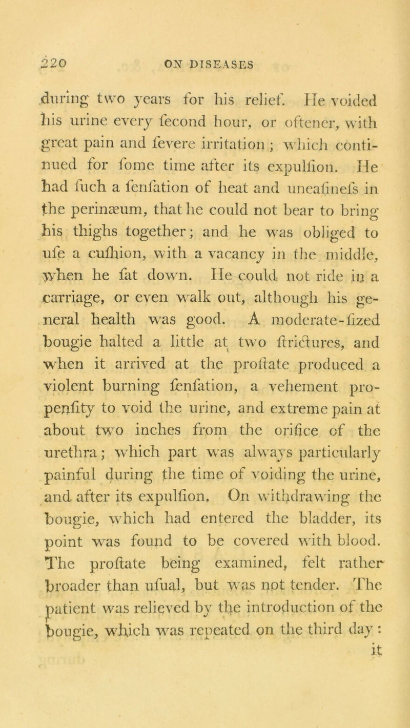 during two years for his relief. He voided his urine every fecond hour, or oftener, with great pain and levere irritation ; which conti- nued for fome time after its expullion. He had iuch a fenlation of heat and unealinefs in the perinaeum, that he could not bear to bring his thighs together; and he was obliged to ule a cufhion, with a vacancy in the middle, jyhen he fat down. He could not ride in a carriage, or even walk out, although his ge- neral health was good. A moderate-tized bougie halted a little at two ft riel u res, and when it arrived at the probate produced a violent burning fenlation, a vehement pro- perty to void the urine, and extreme pain at about tvro inches from the orifice of the urethra; which part was alw ays particularly painful during the time of voiding the urine, and after its expullion. On withdrawing the bougie, which had entered the bladder, its point was found to be covered with blood. The proftate being examined, felt rather broader than ufual, but was not tender. The patient was relieved by the introduction of the bougie, which was repeated on the third day : it