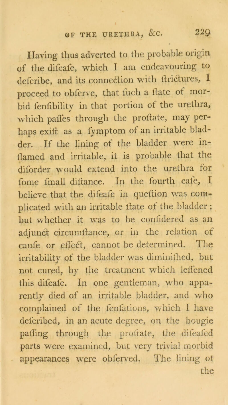 OF THE URETHRA, See. 22Q Having thus adverted to the probable origin of the difeafe, which I am endeavouring to defcribe, and its connexion with llri&ures, I proceed to obferve, that Inch a Hate of mor- bid fenfibility in that portion of the urethra, which pailes through the proHate, may per- haps exiff as a fymptom of an irritable blad- der. If the lining of the bladder were in- flamed and irritable, it is probable that the diforder would extend into the urethra for fome fmall diffance. In the fourth cafe, I believe that the difeafe in queffion was com- plicated with an irritable llate of the bladder; but whether it was to be conHdered as an adjunct circumHance, or in the relation of caufe or effect, cannot be determined. The irritability of the bladder was dimimilled, but not cured, by the treatment which leffened this difeafe. In one gentleman, wrho appa- rently died of an irritable bladder, and who complained of the fenfations, which I have defcribed, in an acute degree, on the bougie paffing through the proHate, the difeafed parts were examined, but very trivial morbid appearances were oblervcd. The lining ot the