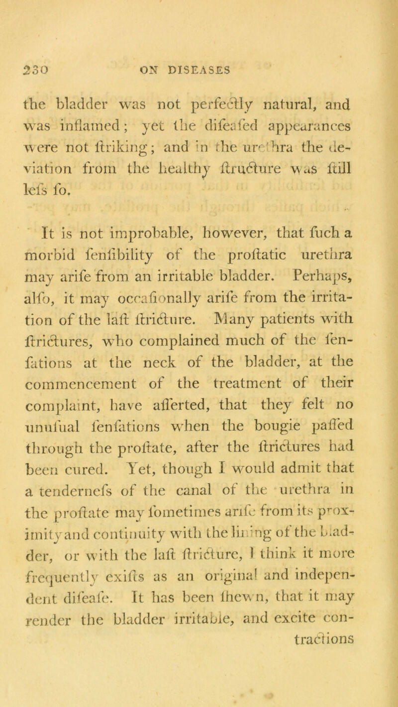 the bladder was not perfectly natural, and was inflamed ; yet the difeafed appearances were not Itriking; and hi the ur hra the de- viation from the healthy ftrudtnre was ftill lefs fo. It is not improbable, however, that fuch a morbid fenlibility of the proftatic urethra may arife from an irritable bladder. Perhaps, alfo, it may occaiionally arife from the irrita- tion of the laft ltri&ure. Many patients with tinctures, who complained much of the l'en- fations at the neck of the bladder, at the commencement of the treatment of their complaint, have aflerted, that they felt no unulual lenfations when the bougie palled through the proltate, after the ltrictures had been cured. Yet, though I would admit that a teridernefs of the canal of the urethra in the proltate may fometimes arife from its prox- imityand continuity with the lining of the blad- der, or with the laft Itri&ure, ) think it more frequently exifcs as an original and indepen- dent difeafe. It has been Ihewn, that it may render the bladder irritable, and excite con- tractions