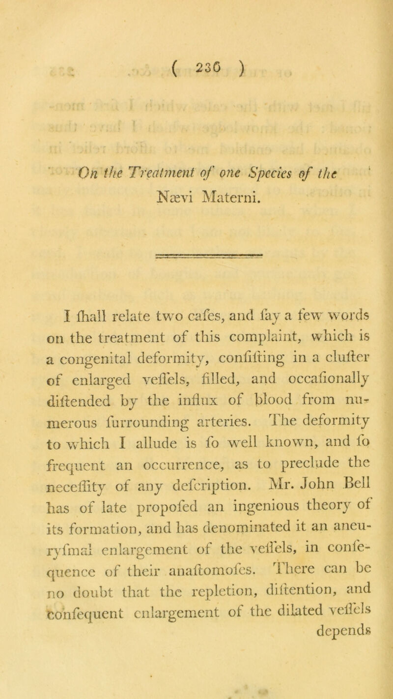 ( 230 ) On the Treatment of one Species of the Ncevi Materni. I fhall relate two cafes, and fay a few words on the treatment of this complaint, which is a congenital deformity, confilting in a clutter of enlarged veffels, tilled, and occafionally dittended by the influx of blood from nu- merous furrounding arteries. The deformity to which I allude is fo well known, and fo frequent an occurrence, as to preclude the neceltity of any defeription. Mr. John Bell has of late propofed an ingenious theory of its formation, and has denominated it an aneu- ryfinal enlargement of the velfels, in confe- quence of their anaflomofes. ] here can be no doubt that the repletion, ditlention, and Confequent enlargement of the dilated velfels depends