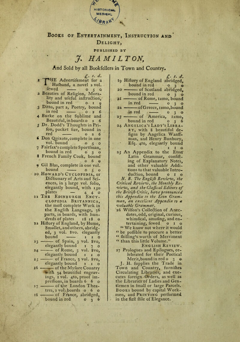 HI8TORIOA*. } MEDICAL / Books of Entertainment, Instruction and Delight, PUBLISHED BY J. HAMILTON, And Sold by all Bookfellers in Town and Country. r t A • J • u« 1 THHE Advertifement for a A Hufband, a novel 2 vol. fewed o 5 q 2 Beauties of Religion, Mora- lity and ufeful inftruCtion, bound in red 019 3 Ditto, part 2, Poetry, bound in red 016 4 Burke on the Sublime and Beautiful, in boards o 2 6 5 Dr. Dodd’s Thoughts in Pri- fon, pocket fize, bound in red . 026 ( Don Quixote, complete in one vol. bound 050 7 Fairfax’s complete Sportfman, bound in red 030 X French Family Cook, bound 060 9 Gil Bias, complete in one vol. bound 050 10 Howard’s Cyclopedia, or Dictionary of Arts and Sci- ences, in 3 large vol. folio, elegantly bound, with 150 plates — 440 11 The Edinburgh Ency- clopedia Britannica, the mod complete Work in the Englilh Language, 36 parts, in boards, with hun- dreds of plates 18 18 o la Hiftory of England, by Hume, Smollet, and others, abridg- ed, 3 vol. 8vo. elegantly bound i 1 o 13 of Spain, 3 vol. 8vo, elegantly bound 170 14 of Rome, 3 vol. 8vo, elegantly bound 1 1 o 13 of France, 3 vol. 8vo, elegantly bound 110 j6 of the Myfore Country with 34 beautiful engrav- ings, 1 vol. 4to, proof im- prefTions, in boards 6 6 o 17 of the London Thea- tres, 2 vol. boards 060 18 of France, abridged, bound in red 036 fo • “• 19 Hiftory of England abridged, bound in red 030 20 • of Scotland abridged, bound in red 030 21 —■ of Rome, nmo, bound in red 030 22 of Greece, umo, bound in red 030 23 of America, nmo, bound in red 036 24 Angelica’s Lady’s Libra- ry, with 8 beautiful de- figns by Angelica WanfF- man, and Henry Bunbury, Efq. 4to, elegantly bound 1 1 o 25 An Appendix to the Etort' Latin Grammar, confift- ing of Explanatory Notes, and other valuable Addi- tions to that valuable Intro- duction, bound o 1 o N. B. The Englijh Review, the Critical Review, the Monthly Re- view, and the ClaJJical Editors of the Britijh Critic, have pronounced this Appendix to the Eton Gram- man, an excellent Appendix to a valuable Grammar. 26 Wilfon’s Collection of Anec- dotes, odd, original, curious, whimfical, amufing, and en- tertaining, fewed 010 “ We know not where it would “ be poftible to procure a better “ fhilling’s worth of Merriment “ than this little Volume.” Eng lish Review. 27 Prologues and Epilogues, ce- lebrated for their Poetical Merit,bound in red o 3 o J. H. fupplies the Trade in Town and Country, furnilhes Circulating Libraries, and exe- cutes foreign Orders, as well as the Libraries of Ladies and Gen- tlemen in fmall or large Parcels. Books bound by capital Work- men, and Printing performed in the firft ftile of Elegance.