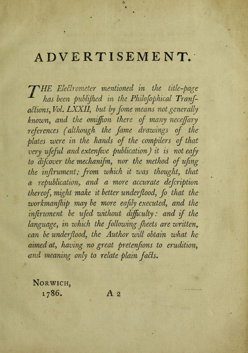 ADVERTISEMENT. 'THE Eledrometer mentioned in the title-page ^ has been publijhed in the Philofophical Tranf- adions, Vol. LXXIl, bat by Jome means not generally known, and the omiffion there of many necejfary references (although the fame drawings of the plates were in the hands of the compilers of that very ufeful and extenfwe publicationJ it is not eafy to difcover the mechanifn, nor the method of ufing the infrument; from which it was thought, that a republication■, and a more accurate defcription thereof might make it better underf ood, fo that the zuorkmanfhip may be more eafily executed, and the inftrument be ufed without difficulty: and if the language, in which the following fleets are written, can be underfood, the Author will obtain what he aimed at, having no great pretenfons to erudition, and meaning only to relate plain fads. Norwich, 1786. A 2