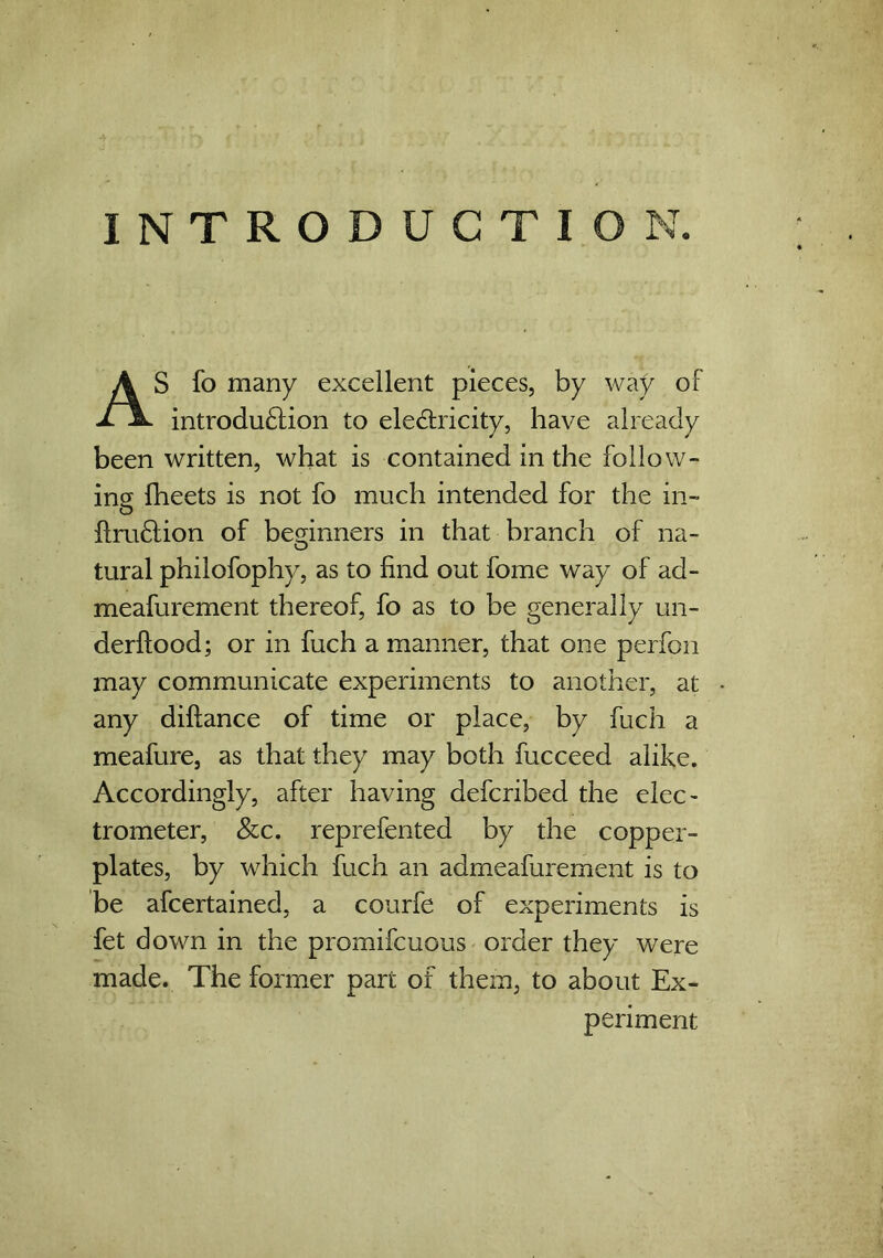 INTRODUCTION. AS fo many excellent pieces, by way of introduction to electricity, have already been written, what is contained in the follow- ing {beets is not fo much intended for the in- ilmCtion of beginners in that branch of na- tural philofophy, as to find out fome way of ad- measurement thereof, fo as to be generally un- derftood; or in fuch a manner, that one perfon may communicate experiments to another, at any diftance of time or place, by fuch a meafure, as that they may both fucceed alike. Accordingly, after having defcribed the elec- trometer, &c. reprefented by the copper- plates, by which fuch an admeafurement is to be afcertained, a courfe of experiments is fet down in the promifcuous order they were made. The former part of them, to about Ex- periment