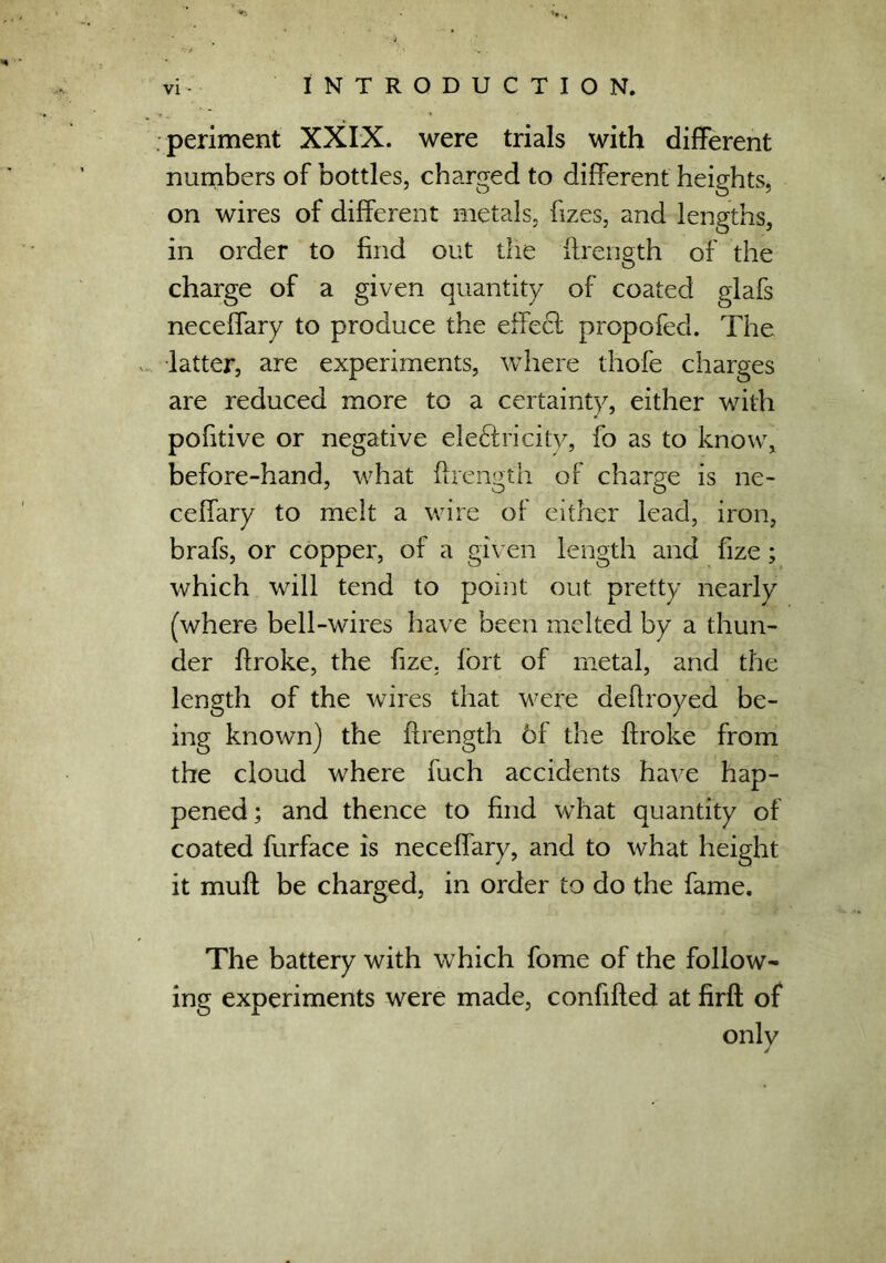 periment XXIX. were trials with different numbers of bottles, charged to different heights, on wires of different metals, fizes, and lengths, in order to find out the ftrength of the charge of a given quantity of coated glafs neceffary to produce the effecl propofed. The •latter, are experiments, where thofe charges are reduced more to a certainty, either with pofitive or negative ele&ricity, fo as to know, before-hand, what ftrength of charge is ne- ceffary to melt a wire of either lead, iron, brafs, or copper, of a given length and fize; which will tend to point out pretty nearly (where bell-wires have been melted by a thun- der ftroke, the fize. fort of metal, and the length of the wires that were deflroyed be- ing known) the ftrength 6f the ftroke from the cloud where fuch accidents have hap- pened; and thence to find what quantity of coated furface is neceffary, and to what height it muft be charged, in order to do the fame. The battery with which fome of the follow- ing experiments were made, confifted at firft of only