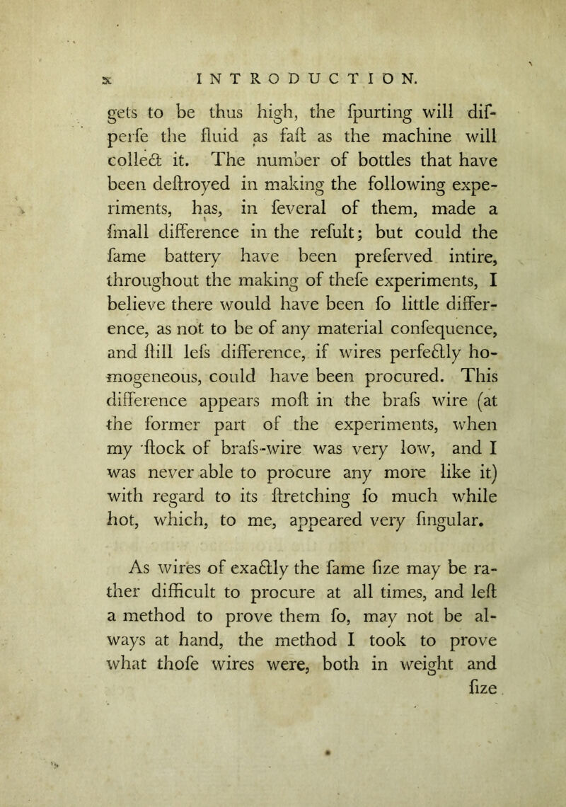 gets to be thus high, the fpurting will dif- perfe the fluid as fail as the machine will collect it. The number of bottles that have been deflroyed in making the following expe- riments, has, in feveral of them, made a fmall difference in the refult; but could the fame battery have been preferved intire, throughout the making of thefe experiments, I believe there would have been fo little differ- ence, as not to be of any material confequence, and flill lefs difference, if wires perfeflly ho- mogeneous, could have been procured. This difference appears mofl in the brafs wire (at the former part of the experiments, when my flock of brafs-wire was very low, and I was never able to procure any more like it) with regard to its firetching fo much while hot, which, to me, appeared very fmgular. As wires of exa6lly the fame fize may be ra- ther difficult to procure at all times, and left a method to prove them fo, may not be al- ways at hand, the method I took to prove what thofe wires were, both in weight and fize