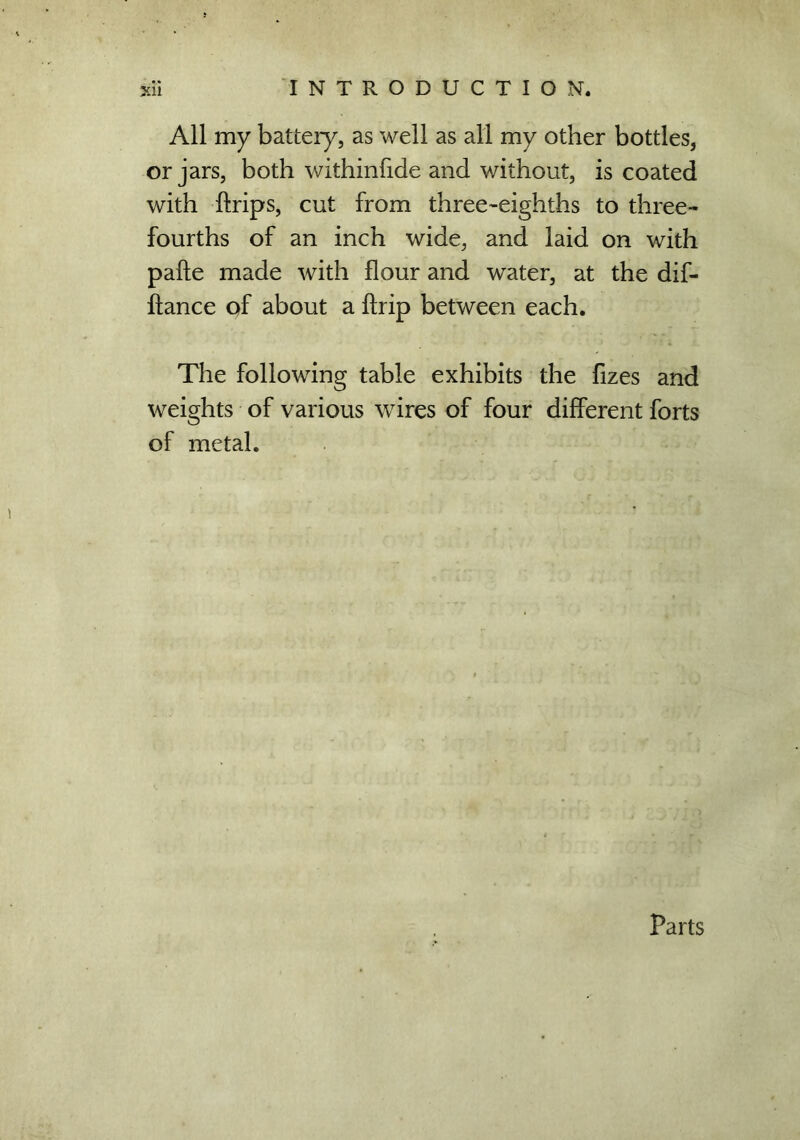 All my battery, as well as all my other bottles, or jars, both withinfide and without, is coated with ftrips, cut from three-eighths to three- fourths of an inch wide, and laid on with pafte made with flour and water, at the dif- ftance of about a ffrip between each. The following table exhibits the fizes and weights of various wires of four different forts of metal. Parts