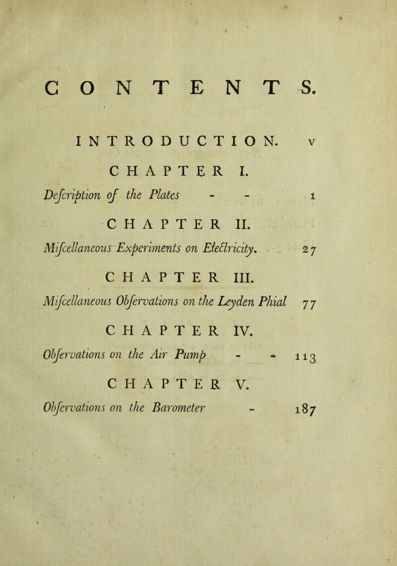 INTRODUCTION. V CHAPTER I. Dejcription of the Plates - i CHAPTER II. Mijcellaneous Experiments on EleSlricity. *7 CHAPTER III. Mijcellaneous Objervations on the Leyden Phial 77 CHAPTER IV. Objervations on the Air Pump - 113 CHAPTER V. Objervations on the Barometer - 00