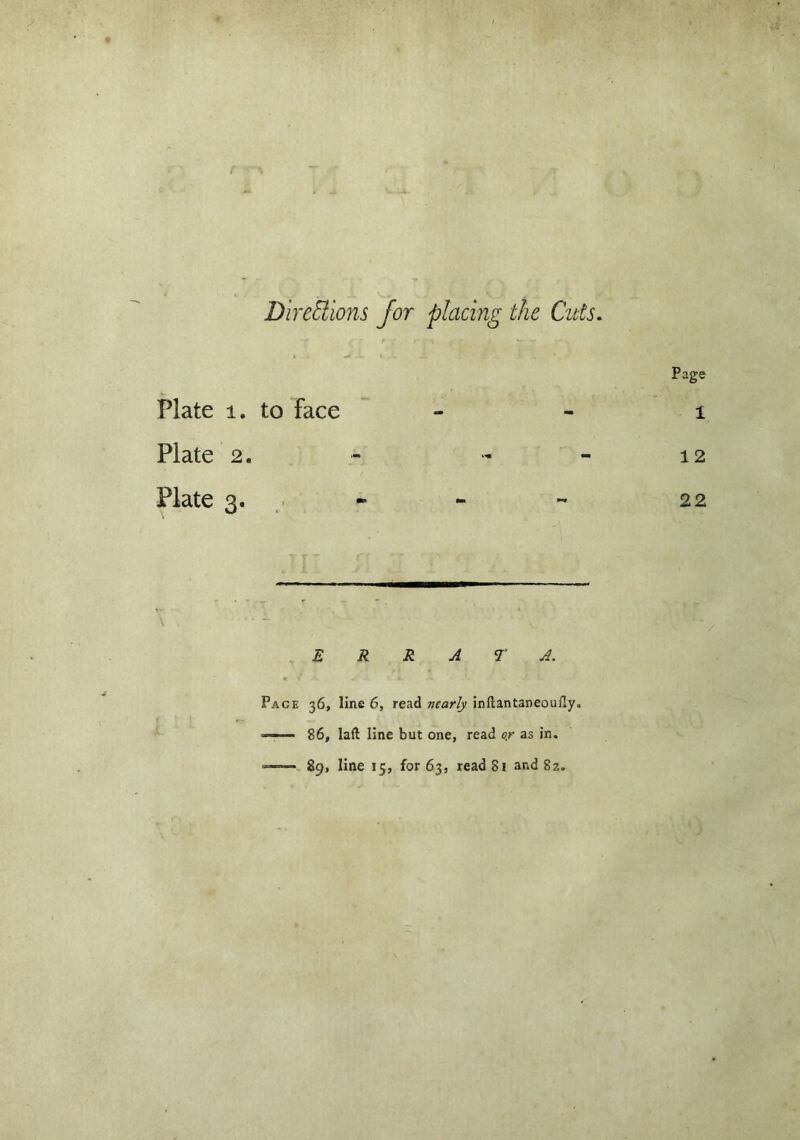 r Directions for placing the Cuts. Plate 1. to face _ Page 1 Plate 2. - - 12 Plate 3. - - 22 E R R A T A. Pace 36, line 6, read nearly inftantaneouily. —— 86, laft line but one, read o.r as in. —;— 89, line 15, for 63, read 81 ar.d 82.