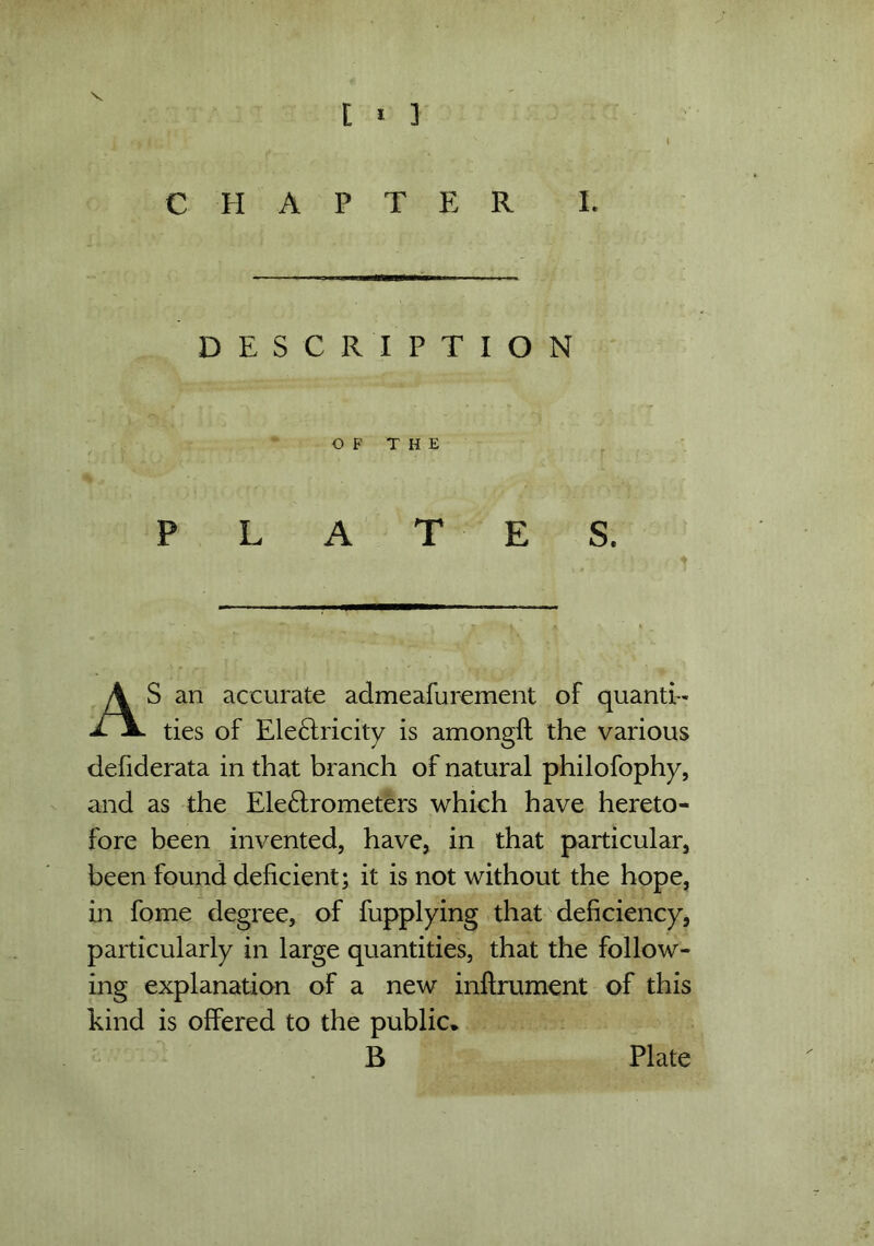 / [ * ] ~ , L ■ fwtiz i r  v i CHAPTER I. DESCRIPTION OF THE PLAT E S. AS an accurate admeafurement of quanti- ties of Electricity is amongft the various defiderata in that branch of natural philofophy, and as the Ele&rometers which have hereto- fore been invented, have, in that particular, been found deficient; it is not without the hope, in fome degree, of fupplying that deficiency, particularly in large quantities, that the follow- ing explanation of a new infirument of this kind is offered to the public* B Plate