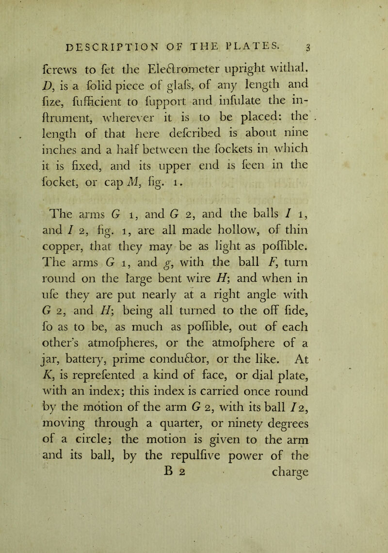 fcrews to fet the Eleclrometer upright withal. D, is a folid piece of glafs, of any length and fize, fufficient to fupport and infulate the in- ftrument, wherever it is to be placed: the . length of that here delcribed is about nine inches and a half between the fockets in which it is fixed, and its upper end is feen in the focket, or cap M, fig. 1. The arms G 1, and G 2, and the balls I 1, and / 2, fig. 1, are all made hollow, of thin copper, that they may be as light as polfible. The arms G 1, and g, with the ball F, turn round on the large bent wire H; and when in ufe they are put nearly at a right angle with G 2, and H', being all turned to the off fide, fo as to be, as much as polfible, out of each other's atmofpheres, or the atmofphere of a jar, battery, prime conduftor, or the like. At K, is reprefented a kind of face, or dial plate, with an index; this index is carried once round by the motion of the arm G 2, with its ball / 2, moving through a quarter, or ninety degrees of a circle; the motion is given to the arm and its ball, by the repulfive power of the B 2 charge