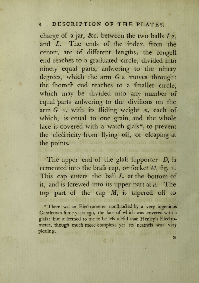 charge of ajar, See. between the two balls I 2, and L. The ends of the index, from the center, are of different lengths; the longed end reaches to a graduated circle, divided into ninety equal parts, anfwering to the ninety degrees, which the arm G 2 moves through: the fhorteft end reaches to a Tmaller circle, which may be divided into any number of equal parts anfwering to the divifions on the arm G 1, with its Hiding weight n, each of which, is equal to one grain, and the whole face is covered with a watch glafs*, to prevent the eledfricity from flying off', or efcaping at the points. The upper end of the glafs-fupporter D, is cemented into the brafs cap, or focket Al, fig. 1. This cap enters the ball L, at the bottom of it, and is ferewed into its upper part at a. The top part of the cap M, is tapered off to * There was an Ele&rometer conftru<fted by a very ingenious Gentleman fome years ago, the face of which was covered with a glafs: but it feemed to me to be lefs ufeful than Henley’s Eleftro- meter, though much more complex] yet its neatnefs was very pleafing. a