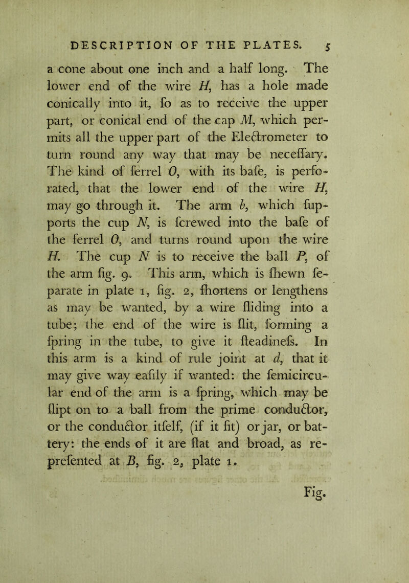a cone about one inch and a half long. The lower end of the wire H3 has a hole made conically into it, fo as to receive the upper part, or conical end of the cap M, which per- mits all the upper part of the Ele6lrometer to turn round any way that may be necefiary. The kind of ferrel 0, with its bafe, is perfo- rated, that the lower end of the wire H, may go through it. The arm b, which fup- ports the cup N, is fcrewed into the bafe of the ferrel 0, and turns round upon the wire H. The cup N is to receive the ball P, of the arm fig. 9, This arm, which is fhewn fe- parate jn plate 1, fig. 2, fhortens or lengthens as may be wanted, by a wire Aiding into a tube; the end of the wire is Ait, forming a fpring in the tube, to give it Aeadinefs. In this arm is a kind of rule joint at d, that it may give way eafily if wanted: the femicircu- lar end of the arm is a fpring, which may be Aipt on to a ball from the prime condu6tor, or the condu&or itfelf, (if it fit) or jar, or bat- tery: the ends of it are Aat and broad, as re- prefented at B3 fig. 2, plate 1. Fig.