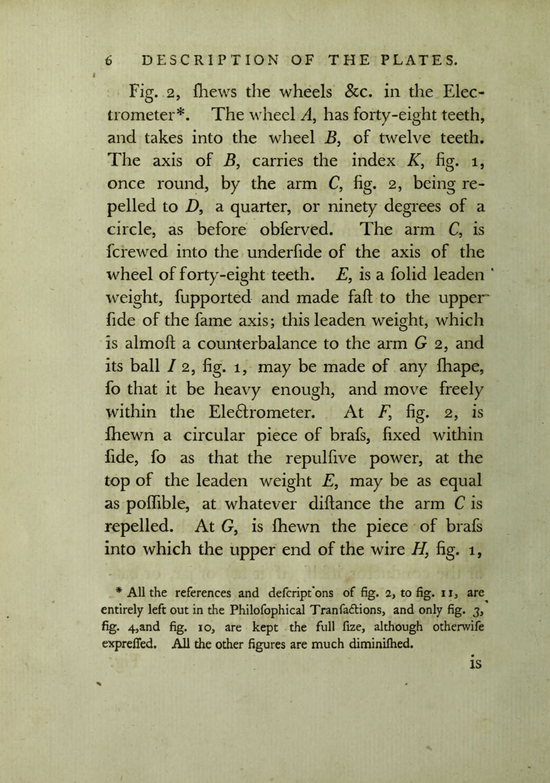 Fig. 2, fhews the wheels &c. in the Elec- trometer*. The wheel A, has forty-eight teeth, and takes into the wheel B, of twelve teeth. The axis of B, carries the index K, fig. 1, once round, by the arm C, fig. 2, being re- pelled to D, a quarter, or ninety degrees of a circle, as before obferved. The arm C, is ferewed into the underfide of the axis of the wheel of forty-eight teeth. E, is a folid leaden ' weight, fupported and made fait to the upper fide of the fame axis; this leaden weight, which is almofi: a counterbalance to the arm G 2, and its ball / 2, fig. 1, may be made of any fhape, fo that it be heavy enough, and move freely within the Ele&rometer. At T, fig. 2, is fhewn a circular piece of brafs, fixed within fide, fo as that the repulfive power, at the top of the leaden weight E, may be as equal as poflfible, at whatever diftance the arm C is repelled. At G, is fhewn the piece of brafs into which the upper end of the wire H, fig. 1, * All the references and defeript'ons of fig. 2, to fig. 11, are entirely left out in the Philofophical Tranfadlions, and only fig. 3, fig. 4,and fig. 10, are kept the full fize, although otherwife exprefled. All the other figures are much diminifhed. is