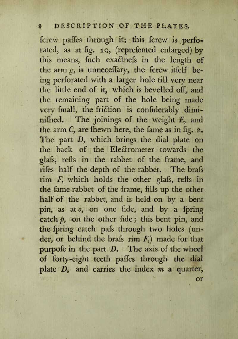 fcrew pafTes through it; this fcrew is perfo- rated, as at fig. iq, (reprefented enlarged) by this means, fuch exaftnefs in the length of the arm g, is unnecelfary, the fcrew itfelf be- ing perforated with a larger hole till very near the little end of it, which is bevelled off, and the remaining part of the hole being made very fmall, the friction is confiderably dimi- nifhed. The joinings of the weight E, and the arm C, are fhewn here, the fame as in fig. 2. The part D, which brings the dial plate on the back of the Eleftrometer towards the glafs, refts in the rabbet of the frame, and rifes half the depth of the rabbet. The brafs rim F, which holds the other glafs, refts in the fame rabbet of the frame, fills up the other half of the rabbet, and is held on by a bent pin, as at 0, on one fide, and by a fpring catch p, on the other fide; this bent pin, and the fpring catch pafs through two holes (un- der, or behind the brafs rim F,) made for that purpofe in the part D. The axis of the wheel of forty-eight teeth paffes through the dial plate D, and carries the index m a quarter, or