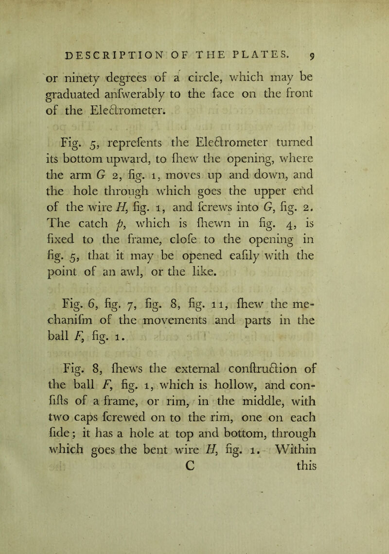 or ninety degrees of a circle, which may be graduated anfwerably to the face on the front of the Electrometer. Fig. 5, reprefents the Electrometer turned its bottom upward, to fhew the opening, where the arm G 2, fig. 1, moves up and down, and the hole through which goes the upper end of the wire //, fig. 1, and fcrews into G, fig. 2. The catch p, which is fhewn in fig. 4, is fixed to the frame, clofe to the opening in fig. 5, that it may be opened eafily with the point of an awl, or the like. Fig. 6, fig. 7, fig. 8, fig. 11, fhew the me- chanifm of the movements and parts in the ball F} fig. 1. Fig. 8, fhews the external conftruClion of the ball F9 fig. 1, which is hollow, and con- fills of a frame, or rim, in the middle, with two caps fcrewed on to the rim, one on each fide; it has a hole at top and bottom, through which goes the bent wire fig. 1. Within C this