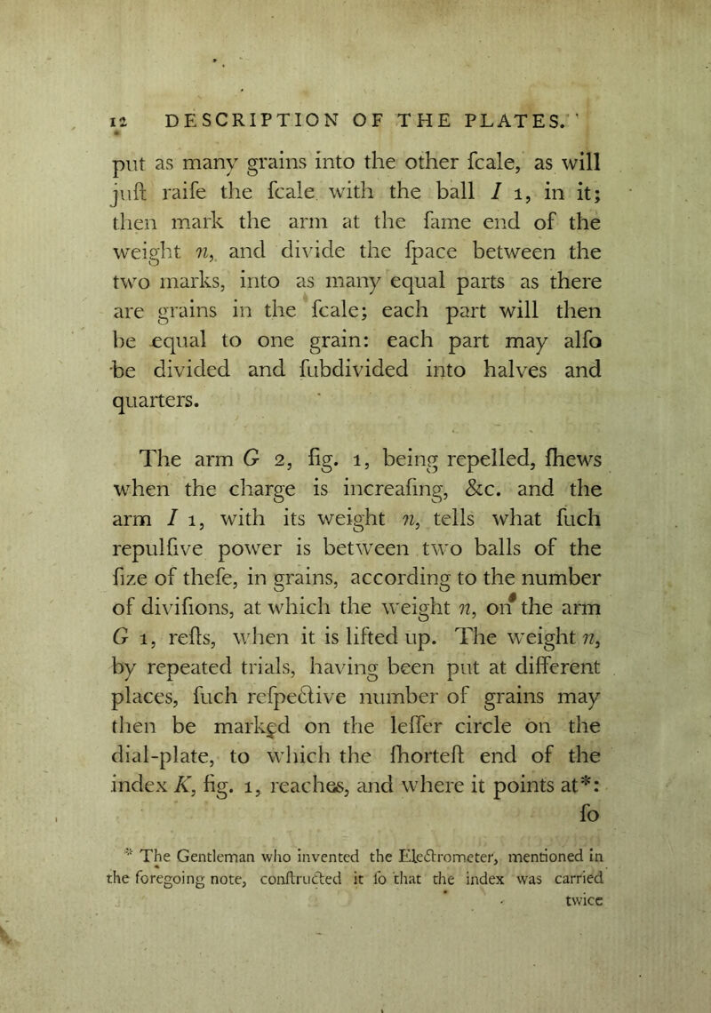 * put as many grains into the other fcale, as will juft raife the fcale with the ball I i, in it; then mark the arm at the fame end of the weight n, and divide the fpace between the two marks, into as many equal parts as there are grains in the fcale; each part will then be equal to one grain: each part may alfo be divided and fubdivided into halves and quarters. The arm G 2, fig. 1, being repelled, fhews when the charge is increafmg, &c. and the arm / 1, with its weight n, tells what fuch repul five power is between two balls of the fize of thefe, in grains, according to the number of divifions, at which the weight n, on the arm G 1, refts, when it is lifted up. The weight??, by repeated trials, having been put at different places, fuch refpebfive number of grains may then be marked on the leffer circle on the dial-plate, to which the fhorteft end of the index K, fig. 1, reaches, and where it points at*: fo * The Gentleman who invented the Electrometer, mentioned in the foregoing note, conftru&ed it fo that the index was carried twice