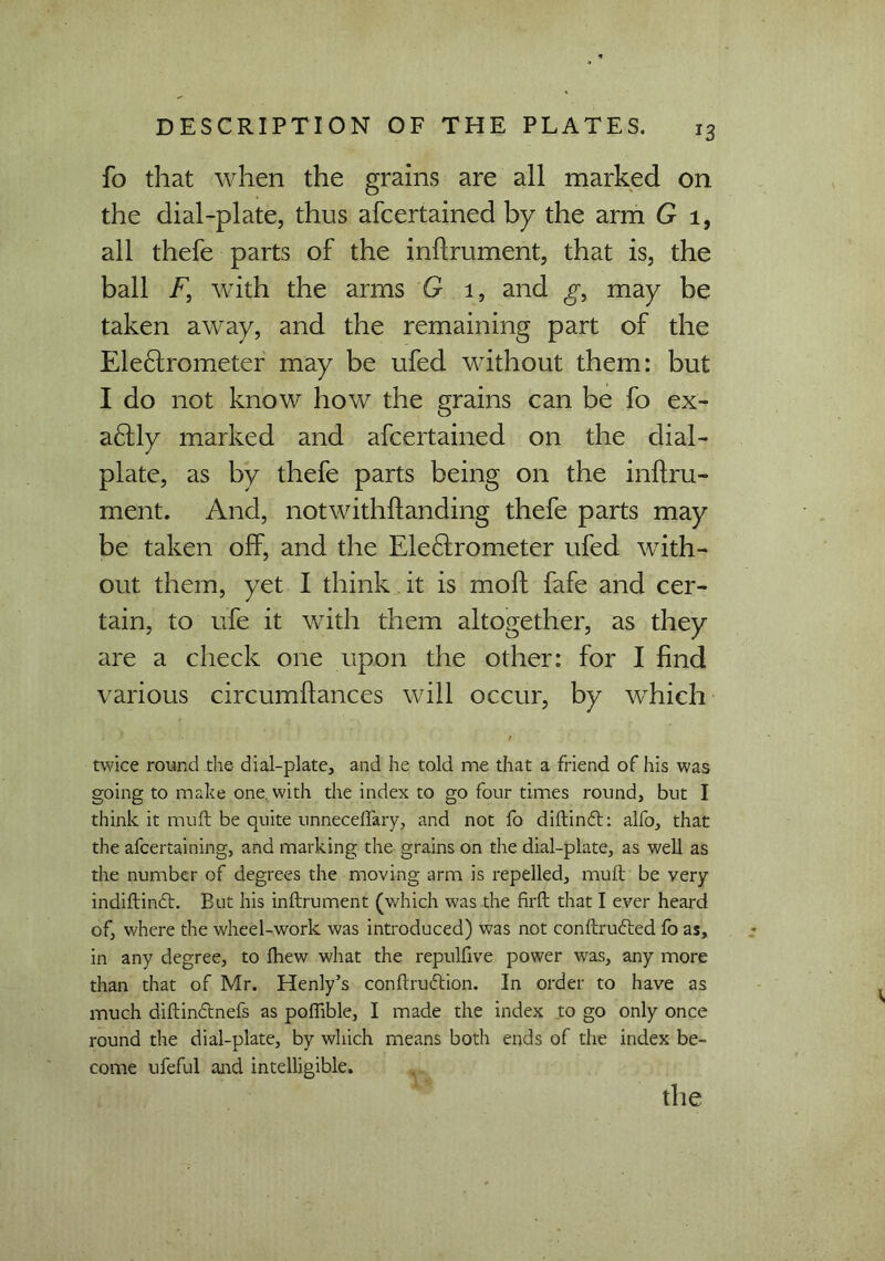 fo that when the grains are all marked on the dial-plate, thus afcertained by the arm G 1, all thefe parts of the inflrument, that is, the ball F, with the arms G 1, and g, may be taken away, and the remaining part of the Electrometer may be ufed without them: but I do not know how the grains can be fo ex- actly marked and afcertained on the dial- plate, as by thefe parts being on the inftru- ment. And, notwithflanding thefe parts may be taken off, and the Electrometer ufed with- out them, yet I think. it is moft fafe and cer- tain, to ufe it with them altogether, as they are a check one upon the other: for I find various circumflances will occur, by which ' ■ / twice round the dial-plate, and he told me that a friend of his was going to make one. with the index to go four times round, but I think it mud be quite unnecdfary, and not fo diftindh alfo, that the afcertaining, and marking the grains on the dial-plate, as well as the number of degrees the moving arm is repelled, mull be very indiftindt. But his inftrument (which was the firft that I ever heard of, where the wheel-work was introduced) was not conftrudted fo as, in any degree, to fhew what the repulfive power was, any more than that of Mr. Henly’s conftrudtion. In order to have as much diftindtnefs as poffible, I made the index to go only once round the dial-plate, by which means both ends of the index be- come ufeful and intelligible.