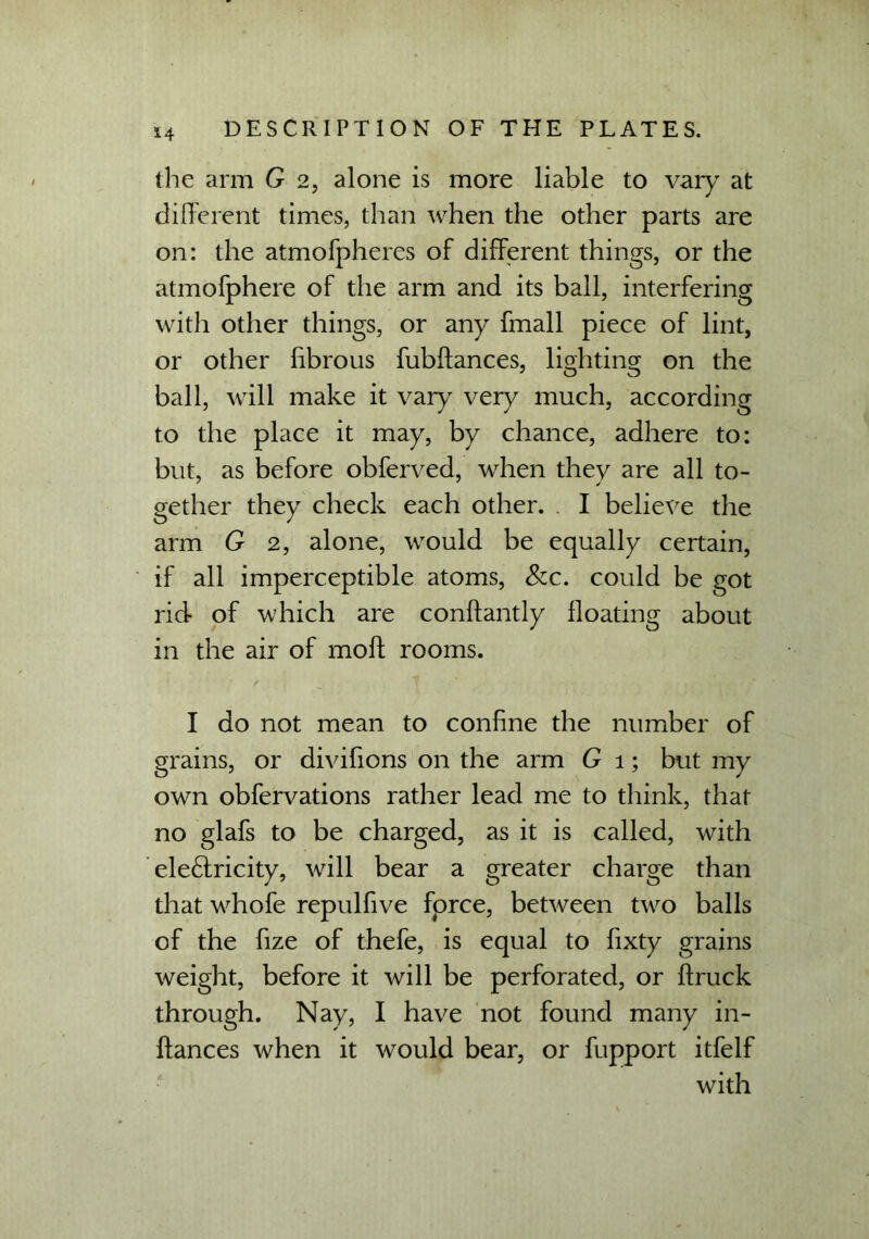 the arm G 2, alone is more liable to vary at different times, than when the other parts are on: the atmofpheres of different things, or the atmofphere of the arm and its ball, interfering with other things, or any fmall piece of lint, or other fibrous fubftances, lisditincr on the ball, will make it vary very much, according to the place it may, by chance, adhere to: but, as before obferved, when they are all to- gether they check each other. . I beliex^e the arm G 2, alone, would be equally certain, if all imperceptible atoms, &c. could be got rid of which are conftantly floating about in the air of moll rooms. I do not mean to confine the number of grains, or divifions on the arm G 1; but my own obfervations rather lead me to think, that no glafs to be charged, as it is called, with ele£tricity, will bear a greater charge than that whofe repulfive force, between two balls of the fize of thefe, is equal to fixty grains weight, before it will be perforated, or ftruck through. Nay, I have not found many in- ftances when it would bear, or fupport itfelf with