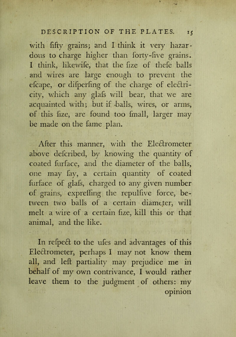 with fifty grains; and I think it very hazar- dous to charge higher than forty-five grains. I think, like wife, that the fize of thefe balls and wires are large enough to prevent the efcape, or difperfmg of the charge of eleCtri- city, which any glafs will bear, that we are acquainted with; but if halls, wires, or arms, of this fize, are found too fmall, larger may be made on the fame plan. After this manner, with the EleCtrometer above defcribed, by knowing the quantity of coated furface, and the diameter of the balls, one may fay, a certain quantity of coated furface of glafs, charged to any given number of grains, exprefting the repulfive force, be- tween two balls of a certain diameter, will melt a wire of a certain fize, kill this or that animal, and the like. In refpeCt to the ufes and advantages of this Electrometer, perhaps I may not know them all, and left partiality may prejudice me in behalf of my own contrivance, I would rather leave them to the judgment of others: my opinion