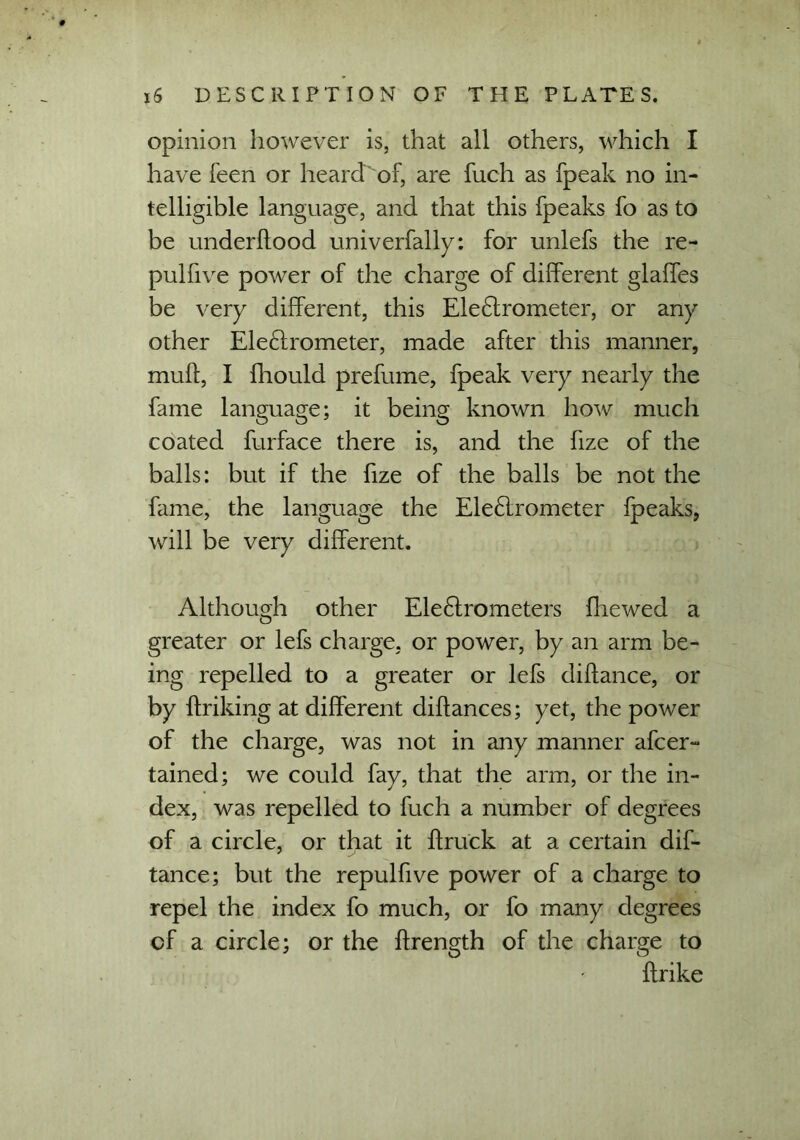 opinion however is, that all others, which I have feen or heard of, are fuch as fpeak no in- telligible language, and that this fpeaks fo as to be underffood univerfally: for unlefs the re- pulfive power of the charge of different glaffes be very different, this Eledlrometer, or any other Ele&rometer, made after this manner, mult, I fhould prefume, fpeak very nearly the fame language; it being known how much coated furface there is, and the fize of the balls: but if the fize of the balls be not the fame, the language the Eleftrometer fpeaks, will be very different. Although other Ele£trometers fliewed a greater or lefs charge, or power, by an arm be- ing repelled to a greater or lefs diflance, or by ftriking at different diffances; yet, the power of the charge, was not in any manner afcer- tained; we could fay, that the arm, or the in- dex, was repelled to fuch a number of degrees of a circle, or that it ffruck at a certain dif- tance; but the repulfive power of a charge to repel the index fo much, or fo many degrees of a circle; or the ffrength of the charge to ftrike