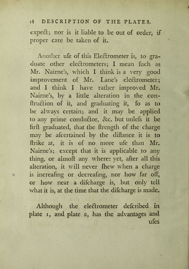 expeCl; nor is it liable to be out of order, if proper care be taken of it. Another ufe of this EleCtrometer is, to gra- duate other electrometers; I mean fuch as Mr. Nairne’s, which I think is a very good improvement of Mr. Lane’s eleClrometer; and I think I have rather improved Mr. Nairne’s, by a little alteration in the con- ItruCtion of it, and graduating it, fo as to be always certain; and it may be applied to any prime condu&or, &c. but unlefs it be firft graduated, that the ftrength of the charge may be afcertained by the cliltance it is to ftrike at, it is of no more ufe than Mr. Nairne’s; except that it is applicable to any thing, or almoft any where: yet, after all this alteration, it will never fhew when a charge is increafmg or decreafing, nor how far off, or how near a difcharge is, but only tell what it is, at the time that the difcharge is made- Although the eleClrometer defcribed in plate 1, and plate 2, has the advantages and ufes