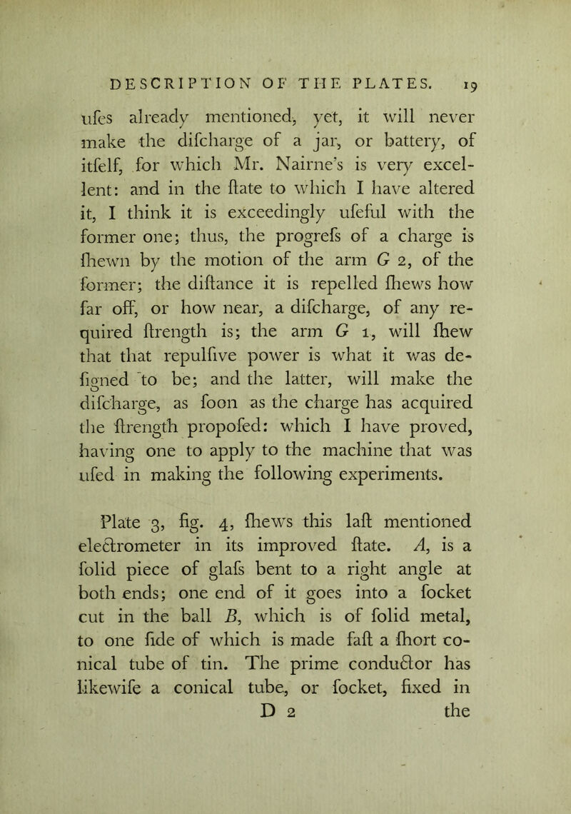 *9 ufes already mentioned, yet, it will never make the difcharge of a jar, or battery, of itfelf, for which Mr. Nairne’s is very excel- lent: and in the hate to which I have altered it, I think it is exceedingly iifeful with the former one; thus, the progrefs of a charge is {hewn by the motion of the arm G 2, of the former; the diftance it is repelled fhews how far off, or how near, a difcharge, of any re- quired ftrength is; the arm G 1, will {hew that that repulfive power is what it was de- signed to be; and the latter, will make the difcharge, as foon as the charge has acquired the ftrength propofed: which I have proved, having one to apply to the machine that was ufed in making the following experiments. Plate 3, fig. 4, fhews this laft mentioned electrometer in its improved ftate. A, is a folid piece of glafs bent to a right angle at both ends; one end of it goes into a focket cut in the ball B, which is of folid metal, to one fide of which is made faft a fhort co- nical tube of tin. The prime condu6tor has likewife a conical tube, or focket, fixed in D 2 the