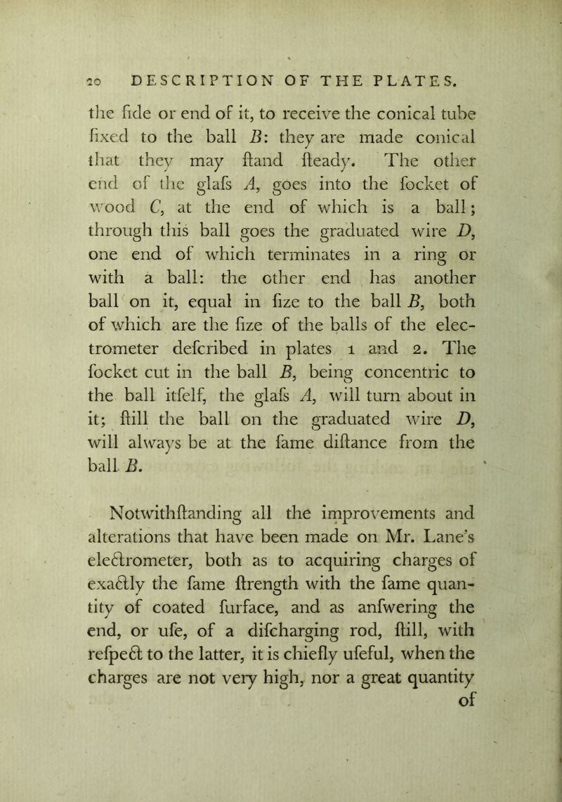 the fide or end of it, to receive the conical tube fixed to the ball B: they are made conical that they may hand heady. The other end of the glafs A, goes into the focket of wood C, at the end of which is a ball; through this ball goes the graduated wire D, one end of which terminates in a ring or with a ball: the other end has another ball on it, equal in fize to the ball B, both of which are the fize of the balls of the elec- trometer defcribed in plates 1 and 2. The focket cut in the ball B, being concentric to the ball itfelf, the glafs A, will turn about in it; ffill the ball on the graduated wire D, will always be at the fame diftance from the ball B. Notwithffanding all the improvements and alterations that have been made on Mr. Lane’s ele6lrometer, both as to acquiring charges of exa£lly the fame ftrength with the fame quan- tity of coated furface, and as anfwering the end, or ufe, of a difcharging rod, ftill, with refpedf to the latter, it is chiefly ufeful, when the charges are not veiy high, nor a great quantity of