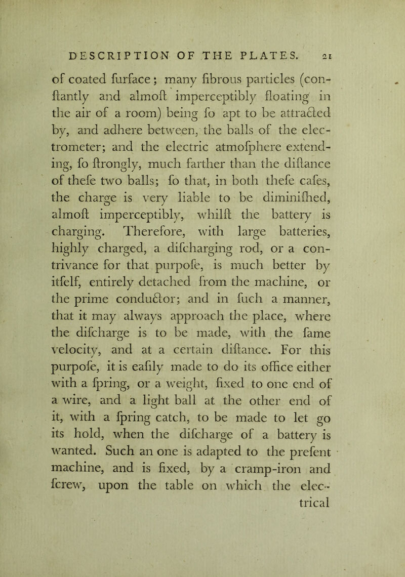 of coated furface ; many fibrous particles (con- flantly and almoft imperceptibly floating in the air of a room) being fo apt to be attradied by, and adhere between, the balls of the elec- trometer; and the electric atmofphere extend- ing, fo flrongly, much farther than the diflance of thefe two balls; fo that, in both thefe cafes, the charge is very liable to be diminifhed, almoft imperceptibly, whilft the battery is charging. Therefore, with large batteries, highly charged, a difcharging rod, or a con- trivance for that purpofe, is much better by itfelf, entirely detached from the machine, or the prime condudlor; and in fuch a manner, that it may always approach the place, where the difcharge is to be made, with the fame velocitv, and at a certain diflance. For this purpofe, it is eafily made to do its office either with a fpring, or a weight, fixed to one end of a wire, and a light ball at the other end of it, with a fpring catch, to be made to let go its hold, when the difcharge of a battery is wanted. Such an one is adapted to the prefent machine, and is fixed, by a cramp-iron and fcrew, upon the table on which the elec- trical