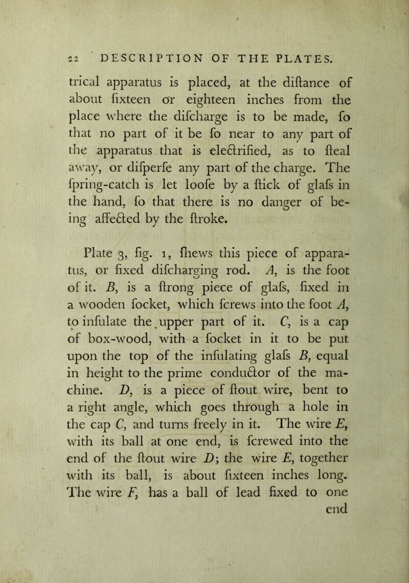 trical apparatus is placed, at the diflance of about fixteen or eighteen inches from the place where the difcharge is to be made, fo that no part of it be fo near to any part of the apparatus that is electrified, as to fleal away, or difperfe any part of the charge. The fpring-catch is let loofe by a flick of glafs in the hand, fo that there is no danger of be- ing affeCted by the flroke. Plate 3, fig. 1, fhews this piece of appara- tus, or fixed difcharging rod. A, is the foot of it. B, is a flrong piece of glafs, fixed in a wooden foeket, which fcrews into the foot A, to infulate the upper part of it. C, is a cap of box-wood, with a foeket in it to be put upon the top of the infulating glafs B, equal in height to the prime condu&or of die ma- chine. D, is a piece of flout wire, bent to a right angle, which goes through a hole in the cap C, and turns freely in it. The wire E, with its ball at one end, is ferewed into the end of the flout wire D; the wire E, together with its ball, is about fixteen inches long. The wire F, has a ball of lead fixed to one end