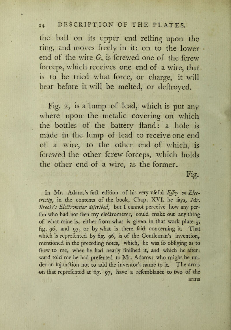 the ball on its upper end reding upon the ring, and moves freely in it: on to the lower end of the wire G, is fcrewed one of the fcrew forceps, which receives one end of a wire, that is to be tried what force, or charge, it will bear before it will be melted, or dedroyed. Fig. 2, is a lump of lead, which is put any where upon the metalic covering on which the bottles of the battery dand: a hole is made in the lump of lead to receive one end of a wire, to the other end of which, is fcrewed the other fcrew forceps, which holds die other end of a wire, as the former. Fig. In Mr. Adams’s firft edition of his very ufeful EJJay on Elec- tricity, in the contents of the book, Chap. XVI. he fays, Mr. Brooke's Electrometer de/cribed, but I cannot perceive how any per- fon who had not feen my electrometer, could make out anything of what mine is, either from what is given in that work plate 5, fig. 96, and 97, or by what is there faid concerning it. That which is reprefented by fig. 96, is of the Gentleman’s invention, mentioned in the preceding notes, which, he was fo obliging as to fhew to me, when he had nearly finilhed it, and which he after- ward told me he had prefented to Mr. Adams: who might be un- der an injunction not to add the inventor’s name to it. The arms on that reprefented at fig. 97, have a refemblance to two of the arms