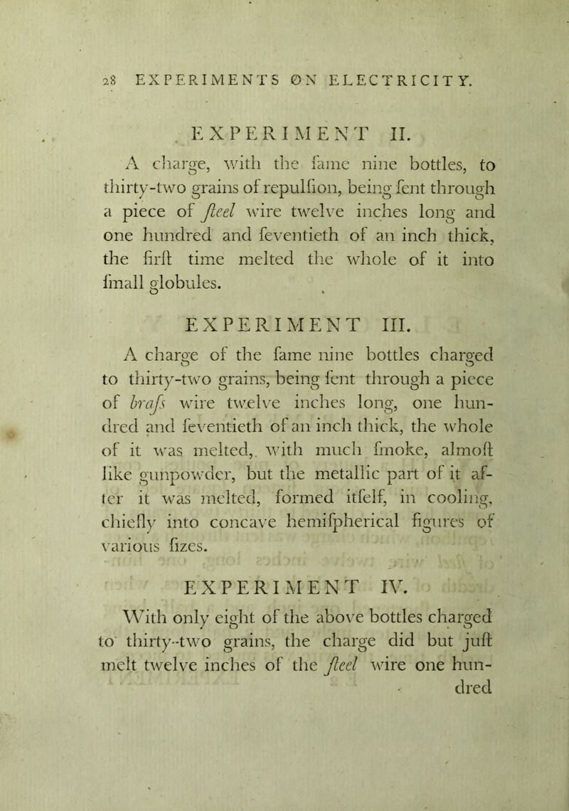 EXPERIMENT II. A charge, with the fame nine bottles, to thirty-two grains of repulfion, being lent through a piece of Jieel wire twelve inches long and one hundred and feventieth of an inch thick, the full time melted the whole of it into fmall globules. O * EXPERIMENT III. A charge of the fame nine bottles charged to thirty-two grains, being font through a piece of bra is wire twelve inches long, one hun- dred and feventieth of an inch thick, the whole of it was melted, with much fmoke, almolt like gunpowder, but the metallic part of it af- ter it was melted, formed itfelf, in cooling, chiefly into concave hemifpherical figures of various fizes. EXPERIMENT IV. With only eight of the above bottles charged to thirty-two grains, the charge did but juft melt twelve inches of the Jlcel wire one hun- dred