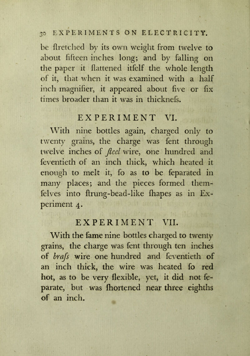 be flretclied by its own weight from twelve to about fifteen inches long; and by falling on the paper it flattened itfelf the whole length of it, that when it was examined with a half inch magnifier, it appeared about five or fix times broader than it was in thicknefs. EXPERIMENT VI. With nine bottles again, charged only to twenty grains, the charge was fent through twelve inches of Jiecl wire, one hundred and feventieth of an inch thick, which heated it enough to melt it, fo as to be feparated in many places; and the pieces formed them- felves into flrung-bead-like fhapes as in Ex- periment 4. EXPERIMENT VII. With the fame nine bottles charged to twenty grains, the charge was fent through ten inches of brafs wire one hundred and feventieth of an inch thick, the wire was heated fo red hot, as to be very flexible, yet, it did not fe- parate, but was fhortened near three eighths of an inch.