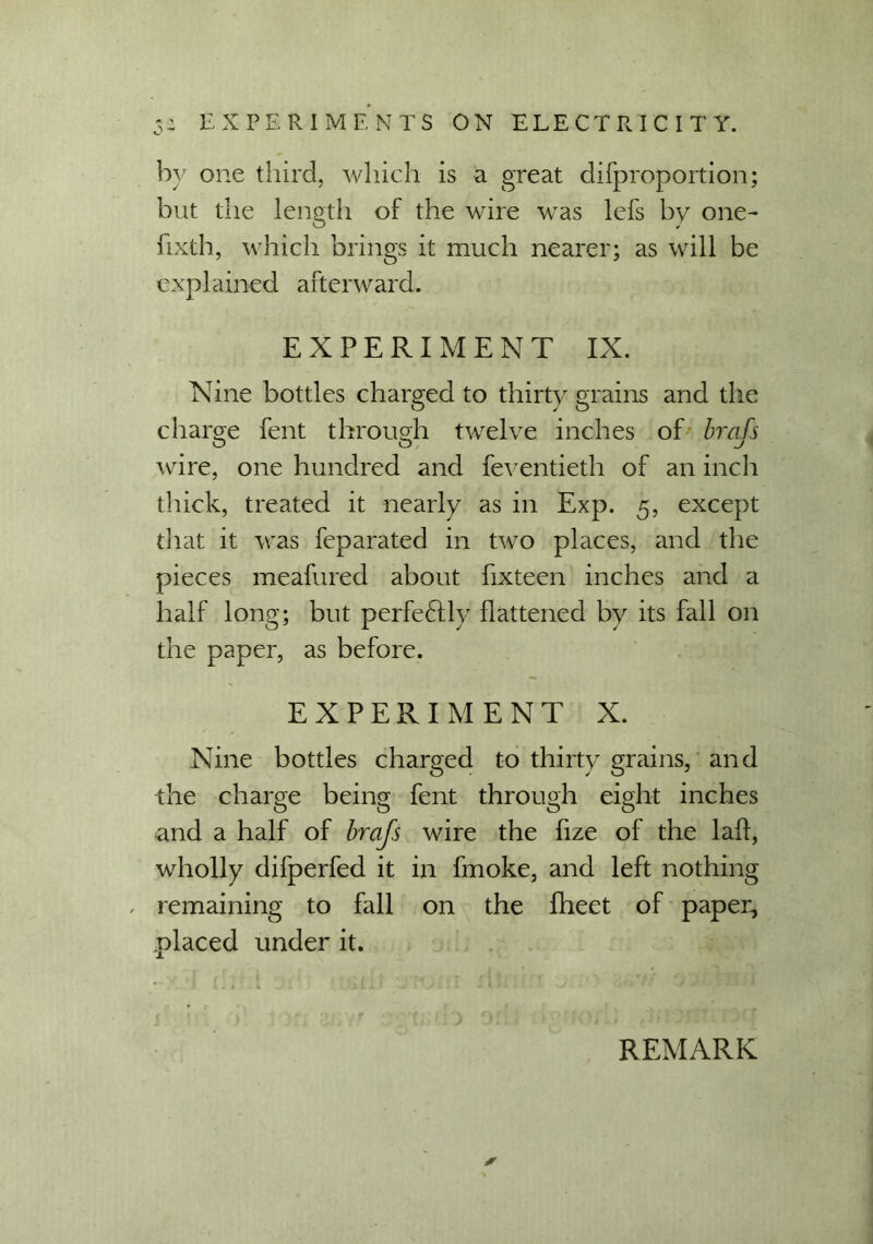 by one third, which is a great difproportion; but the length of the wire was lefs by one- fixth, which brings it much nearer; as will be explained afterward. EXPERIMENT IX. Nine bottles charged to thirty grains and the charge fent through twelve inches of brafs O O J wire, one hundred and feventieth of an inch thick, treated it nearly as in Exp. 5, except that it was feparated in two places, and the pieces meafured about fixteen inches and a half long; but perfeftlv flattened by its fall on the paper, as before. EXPERIMENT X. Nine bottles charged to thirty grains, and the charge being fent through eight inches and a half of brafs wire the fize of the lalf, wholly difperfed it in fmoke, and left nothing , remaining to fall on the fheet of paper, placed under it.