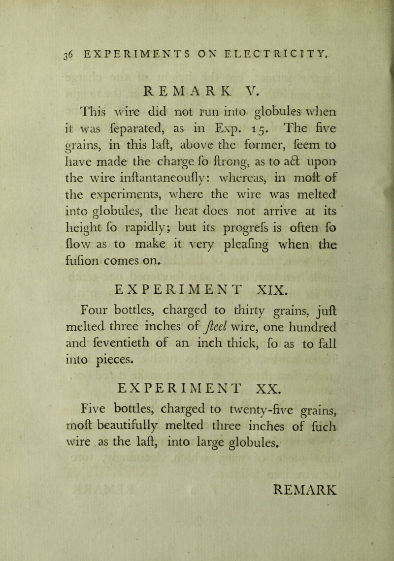 REMARK V. This wire did not run into globules when it was feparated, as in Exp. 15. The five grains, in this laft, above the former, feem to have made the charge fo ftrong, as to a£t upon the wire inftantaneoufly: whereas, in molf of the experiments, where the wire was melted into globules, the heat does not arrive at its height fo rapidly; but its progrefs is often fo flow as to make it very pleafmg when the fufion comes on. EXPERIMENT XIX. Four bottles, charged to thirty grains, juft melted three inches of Jieel wire, one hundred and feventieth of an inch thick, fo as to fall into pieces. EXPERIMENT XX. Five bottles, charged to twenty-five grains, moft beautifully melted three inches of fuch wire as the laft, into large globules.