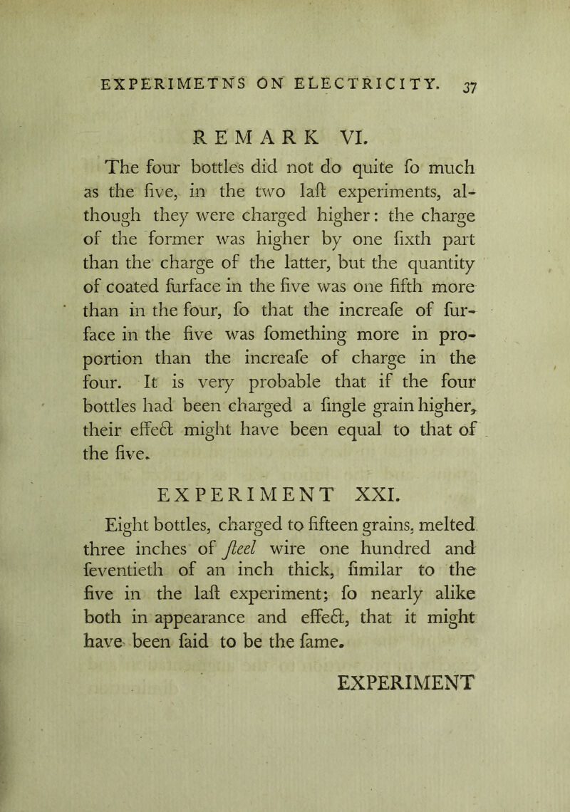 REMARK VI. The four bottles did not do quite fo much as the five, in the two laft experiments, al- though they were charged higher: the charge of the former was higher by one fixth part than the charge of the latter, but the quantity of coated furface in the five was one fifth more than in the four, fo that the increafe of fur- face in the five was fomething more in pro- portion than the increafe of charge in the four. It is very probable that if the four bottles had been charged a fingle grain higher, their effeft might have been equal to that of the five. EXPERIMENT XXL Eight bottles, charged to fifteen grains, melted three inches of Jieel wire one hundred and feventieth of an inch thick, fimilar to the five in the laft experiment; fo nearly alike both in appearance and effe£fc, that it might have been faid to be the fame.