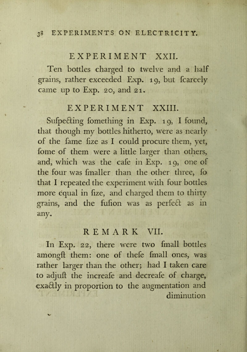 EXPERIMENT XXII. Ten bottles charged to twelve and a half grains, rather exceeded Exp. 19, but fcarcely came up to Exp. 20, and 21. EXPERIMENT XXIII. Sufpe£ting fomething in Exp. 19, I found, that though my bottles hitherto, were as nearly of the fame fize as I could procure them, yet, fome of them were a little lamer than others, and, which was the cafe in Exp. 19, one of the four was fmaller than the other three, fo that I repeated the experiment with four bottles more equal in fize, and charged them to thirty grains, and the fufion was as perfect as in any. REMARK VII. In Exp. 22, there were two fmall bottles amongfl them: one of thefe fmall ones, was rather larger than the other; had I taken care to adjuft the increafe and decreafe of charge, exa£lly in proportion to the augmentation and diminution