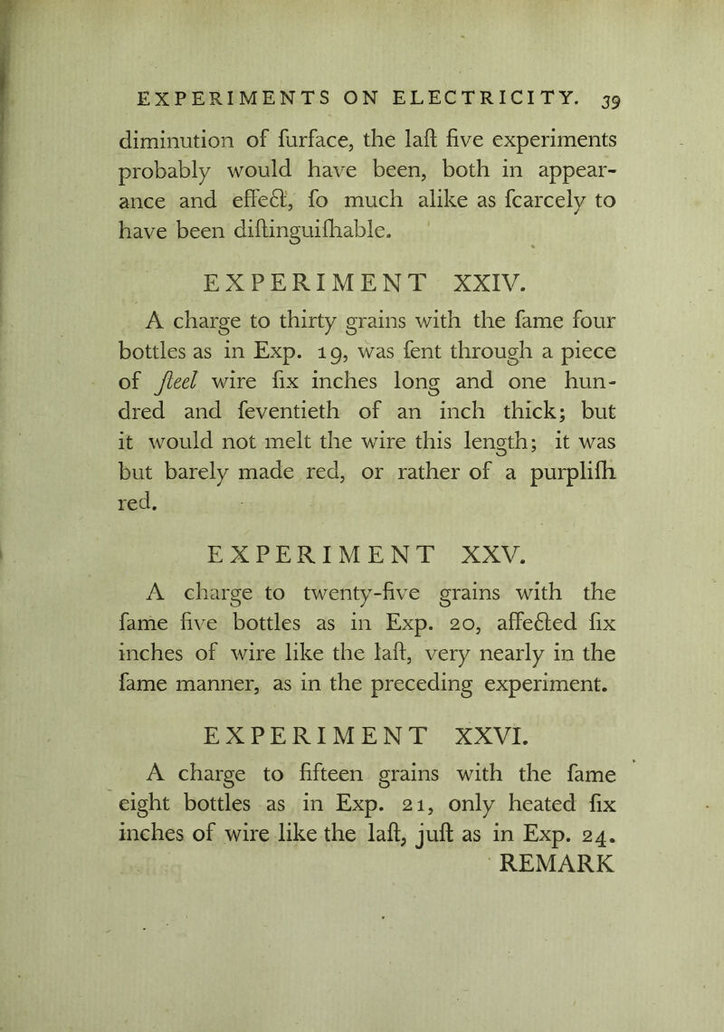 diminution of furface, the laft five experiments probably would have been, both in appear- ance and effect, fo much alike as fcarcely to have been diftinguifhable. EXPERIMENT XXIV. A charge to thirty grains with the fame four bottles as in Exp. 19, was fent through a piece of fteel wire fix inches long and one hun- dred and feventieth of an inch thick; but it would not melt the wire this length; it was but barely made red, or rather of a purplifh red. EXPERIMENT XXV. A charge to twenty-five grains with the fame five bottles as in Exp. 20, affected fix inches of wire like the laft, very nearly in the fame manner, as in the preceding experiment. EXPERIMENT XXVI. A charge to fifteen grains with the fame eight bottles as in Exp. 21, only heated fix inches of wire like the laft, juft as in Exp. 24.