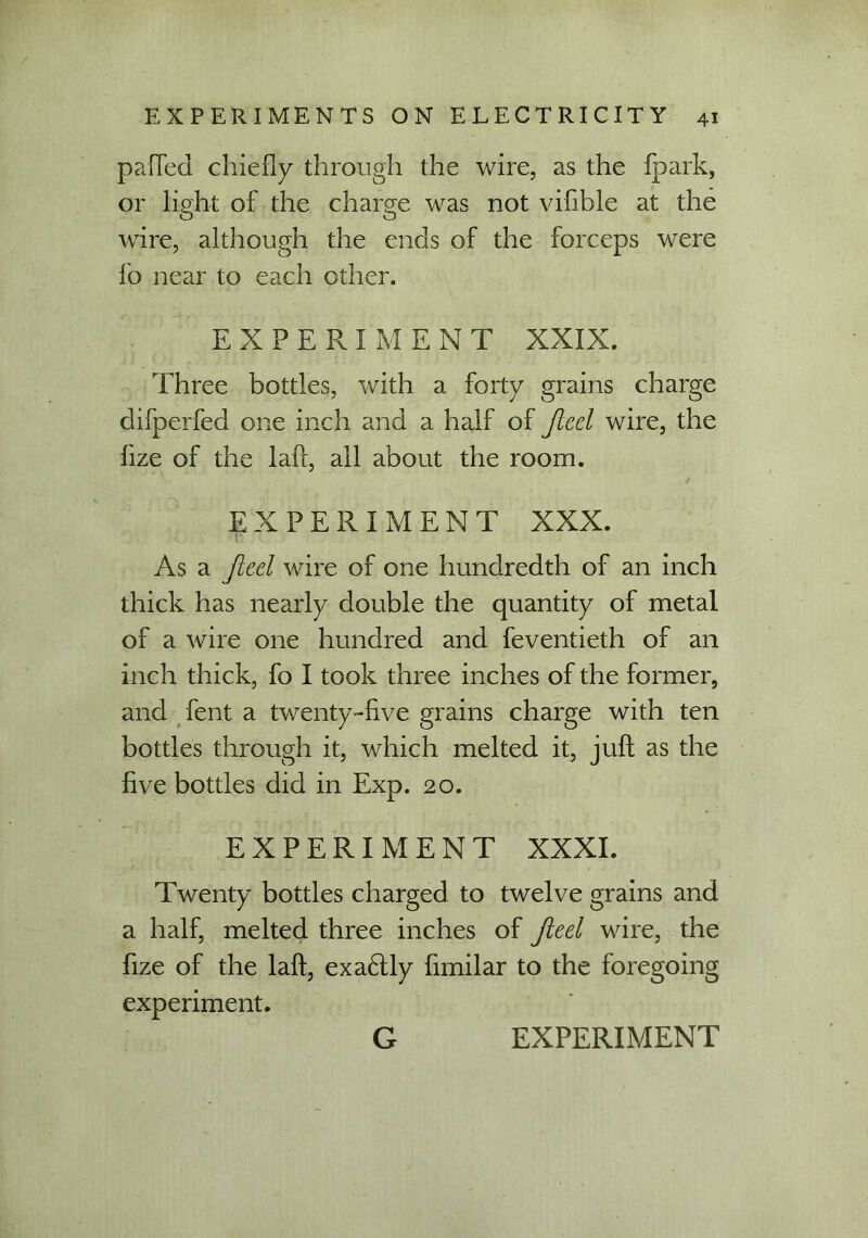 palled chiefly through the wire, as the fpark, or light of the charge was not viflble at the wire, although the ends of the forceps were fo near to each other. EXPERIMENT XXIX. Three bottles, with a forty grains charge difperfed one inch and a half of Jieel wire, the fize of the laft, all about the room. EXPERIMENT XXX. As a Jieel wire of one hundredth of an inch thick has nearly double the quantity of metal of a wire one hundred and feventieth of an inch thick, fo I took three inches of the former, and fent a twenty-five grains charge with ten bottles through it, which melted it, juft as the five bottles did in Exp. 20. EXPERIMENT XXXI. Twenty bottles charged to twelve grains and a half, melted three inches of Jieel wire, the fize of the laft, exa6lly fimilar to the foregoing experiment.