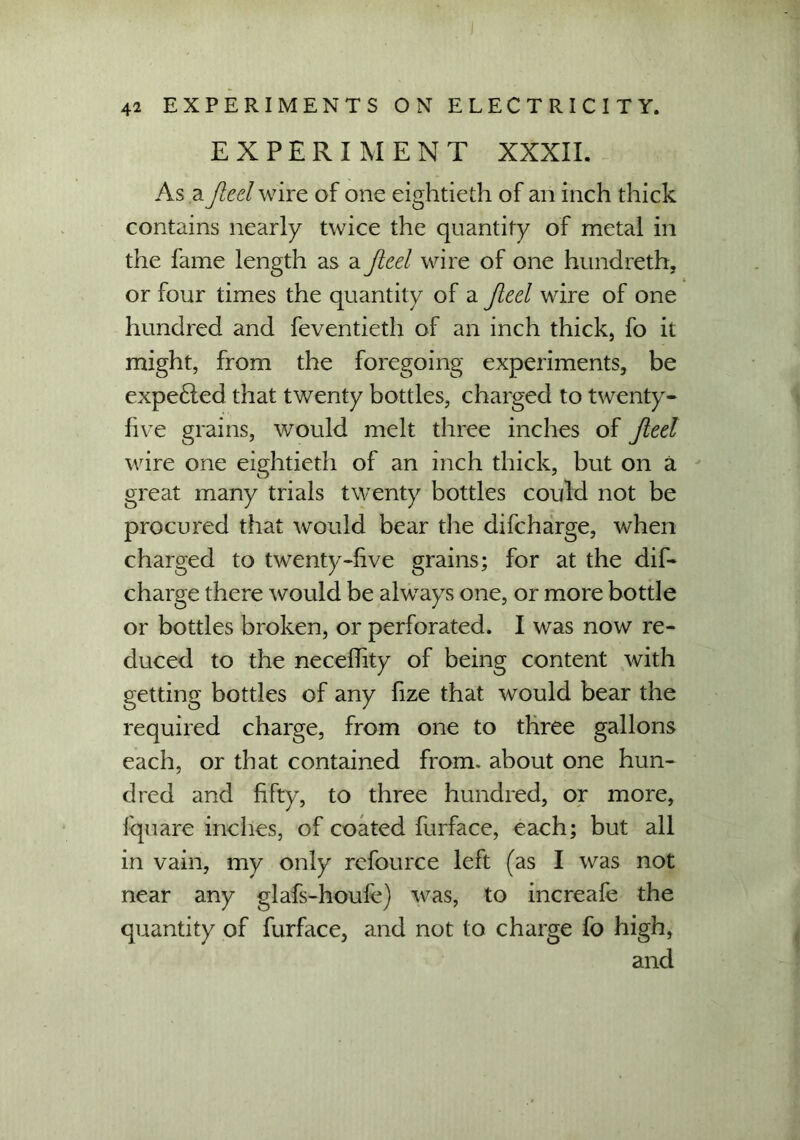 EXPERIMENT XXXII. As a fleel wire of one eightieth of an inch thick contains nearly twice the quantity of metal in the fame length as a fled wire of one hundreth, or four times the quantity of a fleel wire of one hundred and feventieth of an inch thick, fo it might, from the foregoing experiments, be expe£led that twenty bottles, charged to twenty- five grains, would melt three inches of fled wire one eightieth of an inch thick, but on a great many trials twenty bottles could not be procured that would bear the difcharge, when charged to twenty-five grains; for at the dif- charge there would be always one, or more bottle or bottles broken, or perforated. I was now re- duced to the neceffity of being content with getting bottles of any fize that would bear the required charge, from one to three gallons each, or that contained from, about one hun- dred and fifty, to three hundred, or more, fquare inches, of coated furface, each; but all in vain, my only refource left (as I was not near any glafs-houfe) was, to increafe the quantity of furface, and not to charge fo high, and