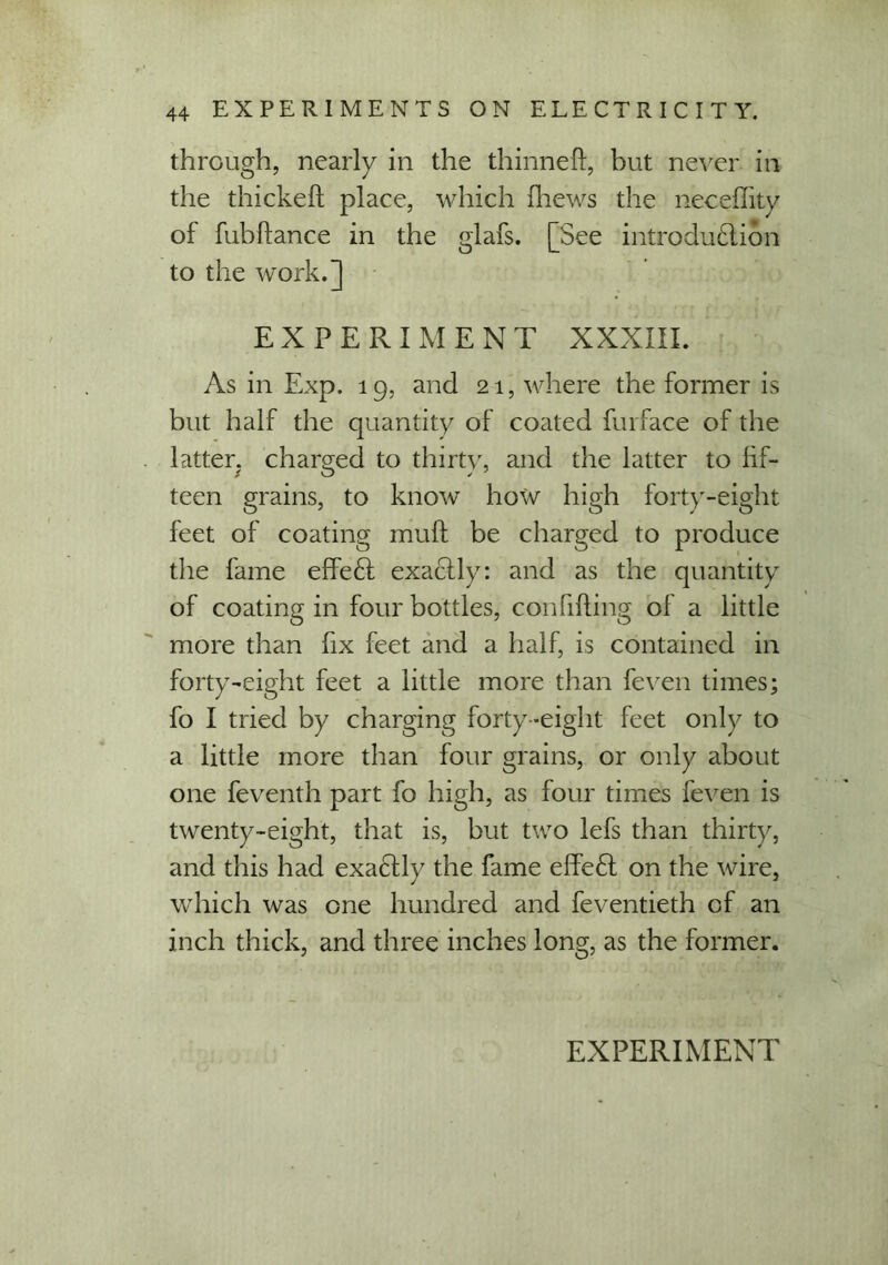 through, nearly in the thinned, but never in the thickeft place, which {hews the neceffity of fubdance in the glafs. [See introdu£lion to the work.] EXPERIMENT XXXIII. As in Exp. 19, and 21, where the former is but half the quantity of coated furface of the latter, charged to thirty, and the latter to lif- teen grains, to know how high forty-eight feet of coating muff be charged to produce the fame effe<d exactly: and as the quantity of coating in four bottles, confiding of a little more than fix feet and a half, is contained in forty-eight feet a little more than feven times; fo I tried by charging forty-eight feet only to a little more than four grains, or only about one feventh part fo high, as four times feven is twenty-eight, that is, but two lefs than thirty, and this had exactly the fame effedt on the wire, which was one hundred and feventieth of an inch thick, and three inches long, as the former.