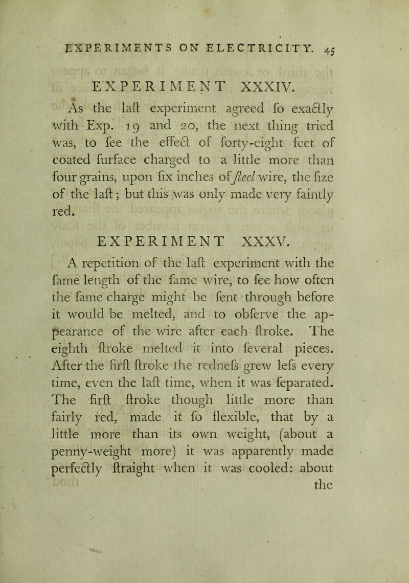 EXPERIMENT XXXIV. As the lab experiment agreed fo exa£tly with Exp. 19 and 20, the next thing tried was, to fee the effect of forty-eight feet of coated furface charged to a little more than four grains, upon fix inches offleet Wire, the hze of the laft; but this was only made very faintly red. EXPERIMENT XXXV. A repetition of the laft experiment with the fame length of the fame wire, to fee how often the fame charge might be fent through before it would be melted, and to obferve the ap- pearance of the wire after each broke. The eighth broke melted it into feveral pieces. After the firb broke the rednefs grew lefs every time, even the lab time, when it was feparated. The brb broke though little more than fairly red, made it fo bexible, that by a little more than its own weight, (about a penny-weight more) it was apparently made perfe£tly braight when it was cooled: about the