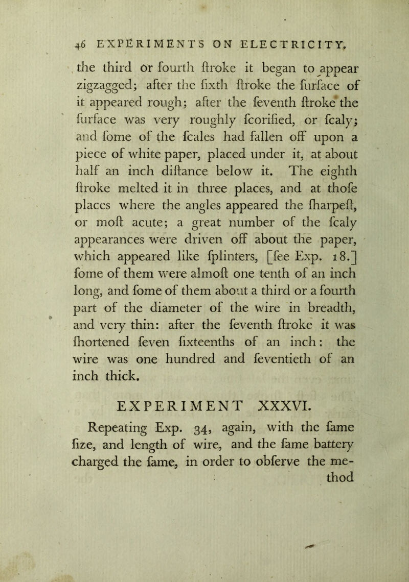 I the third Or fourth broke it began to appear zigzagged; after the fixth broke the furface of it appeared rough; after the feventh broke the furface was very roughly fcoribed, or fcaly; and fome of the fcales had fallen off upon a piece of white paper, placed under it, at about half an inch dibance below it. The eighth broke melted it in three places, and at thofe places where the angles appeared the fharpeb, or mob acute; a great number of the fcaly appearances were driven off about the paper, which appeared like fplinters, [fee Exp. 18.] fome of them were almob one tenth of an inch long, and fome of them about a third or a fourth part of the diameter of the wire in breadth, and very thin: after the feventh broke it was fhortened feven fixteenths of an inch: the wire was one hundred and feventieth of an inch thick. EXPERIMENT XXXVI. Repeating Exp. 34, again, with the fame fize, and length of wire, and the fame battery charged the fame, in order to obferve the me- thod
