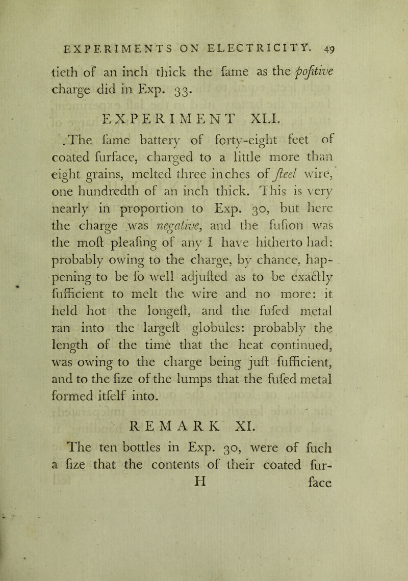 ticth of an inch thick the fame as the pojitive charge did in Exp. 33. EXPERIMENT XLI. .The fame battery of forty-eight feet of coated furface, charged to a little more than eight grains, melted three inches of fled wire, one hundredth of an inch thick. This is very nearly in proportion to Exp. 30, but here the charge was negative, and the fufion was the moft pleafmg of any I have hitherto had: probably owing to the charge, by chance, hap- pening to be lb well adjuded as to be exactly fufficient to melt the wire and no more: it held hot the longed, and the fufed metal ran into the larged globules: probably the length of the time that the heat continued, was owing to the charge being jud fufficient, and to the fize of the lumps that the fufed metal formed itfelf into. REMARK XI. The ten bottles in Exp. 30, were of fuch a fize that the contents of their coated fur- id face