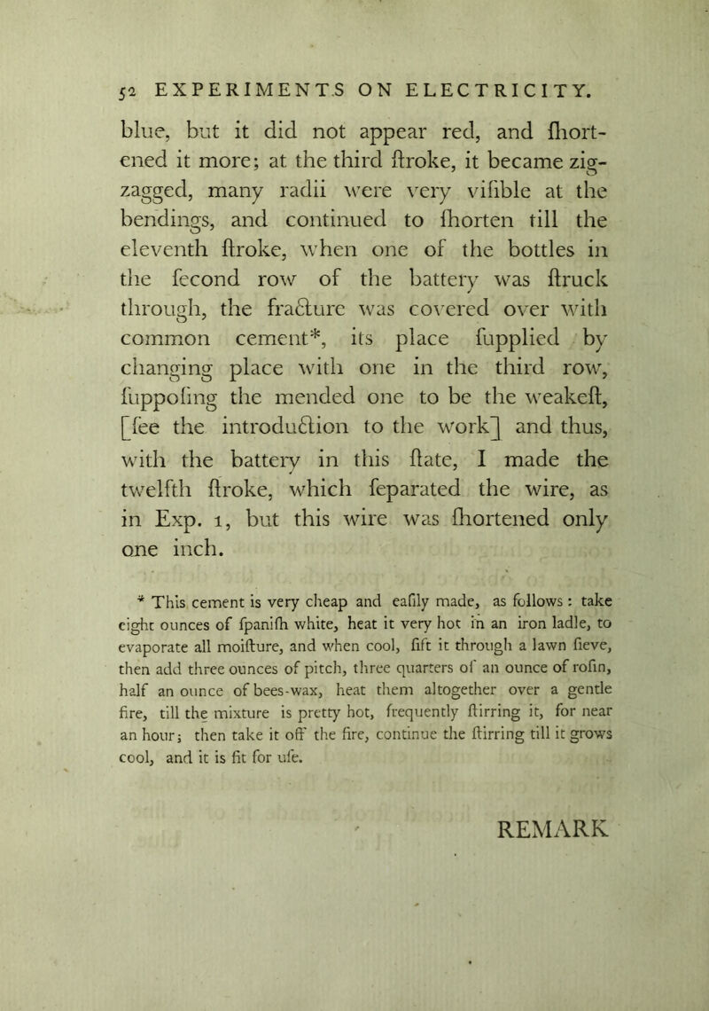 blue, but it did not appear red, and fliort- ened it more; at the third ftroke, it became zig- zagged, many radii were very vifible at the bendings, and continued to fhorten till the eleventh ftroke, when one of the bottles in the fecond row of the battery was ftruck through, the fra&ure was covered over with common cement*, its place fupplied by changing place with one in the third row, fuppoling the mended one to be the weakeft, [fee the introduction to the work] and thus, with the battery in this (late, I made the twelfth ftroke, which feparated the wire, as in Exp. 1, but this wire was fhortened only one inch. * This cement is very cheap and eafily made, as follows: take eight ounces of fpanifh white, heat it very hot in an iron ladle, to evaporate all moifture, and when cool, fift it through a lawn fieve, then add three ounces of pitch, three quarters of an ounce of rofin, half an ounce ofbees-wax, heat them altogether over a gentle fire, till the mixture is pretty hot, frequently ftirring it, for near an hour; then take it oft' the fire, continue the ftirring till it grows cool, and it is fit for ufe.
