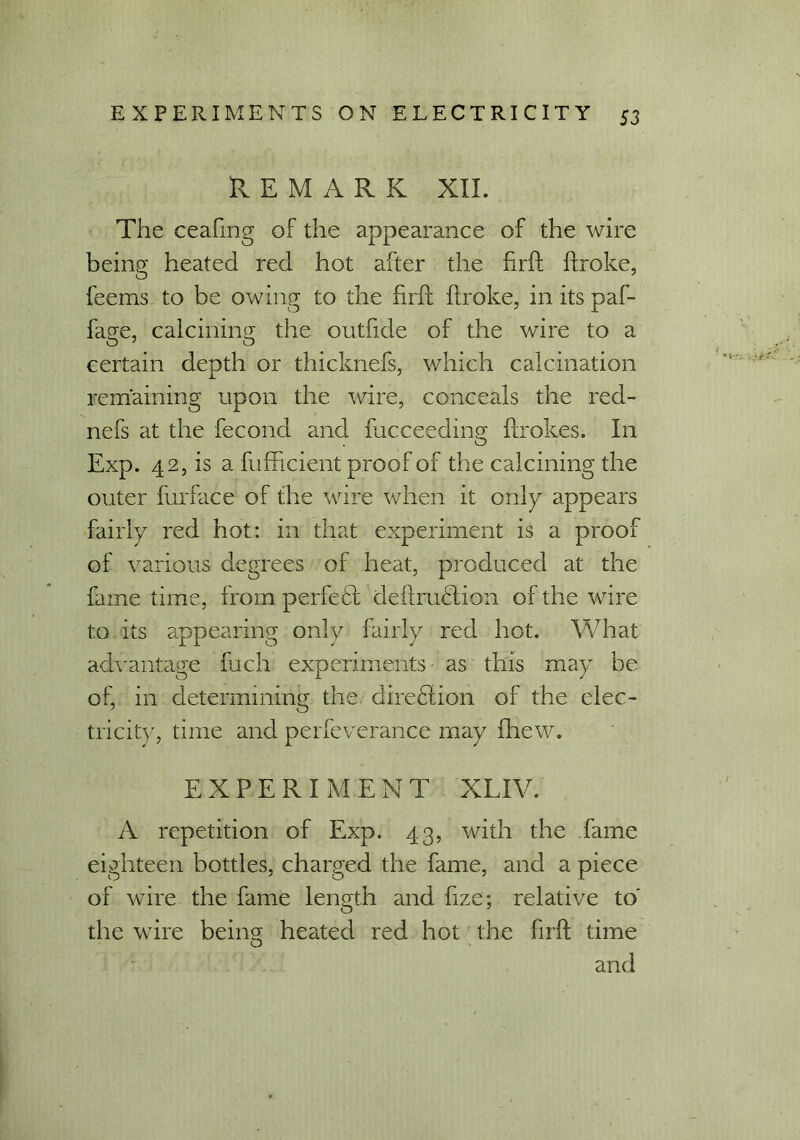 REMARK XII. The ceafmg of the appearance of the wire being heated red hot after the firft broke, feems to be owing to the firft broke, in its paf- fage, calcining the outfide of the wire to a certain depth or thicknefs, which calcination remaining upon the wire, conceals the red- nefs at the fecond and fucceeding flrokes. In Exp. 42, is a fufficient proof of the calcining the outer furface of the wire when it only appears fairly red hot: in that experiment is a proof of various degrees of heat, produced at the fame time, from perfect deftru£tion of the wire to its appearing only fairly red hot. What advantage fuch experiments- as this may be of, in determining the direbtion of the elec- tricity, time and perfeverance may fhew. EXPERIMENT XLIV. A repetition of Exp. 43, with the fame eighteen bottles, charged the fame, and a piece of wire the fame length and fize; relative to' the wire bein^ heated red hot the firft time and