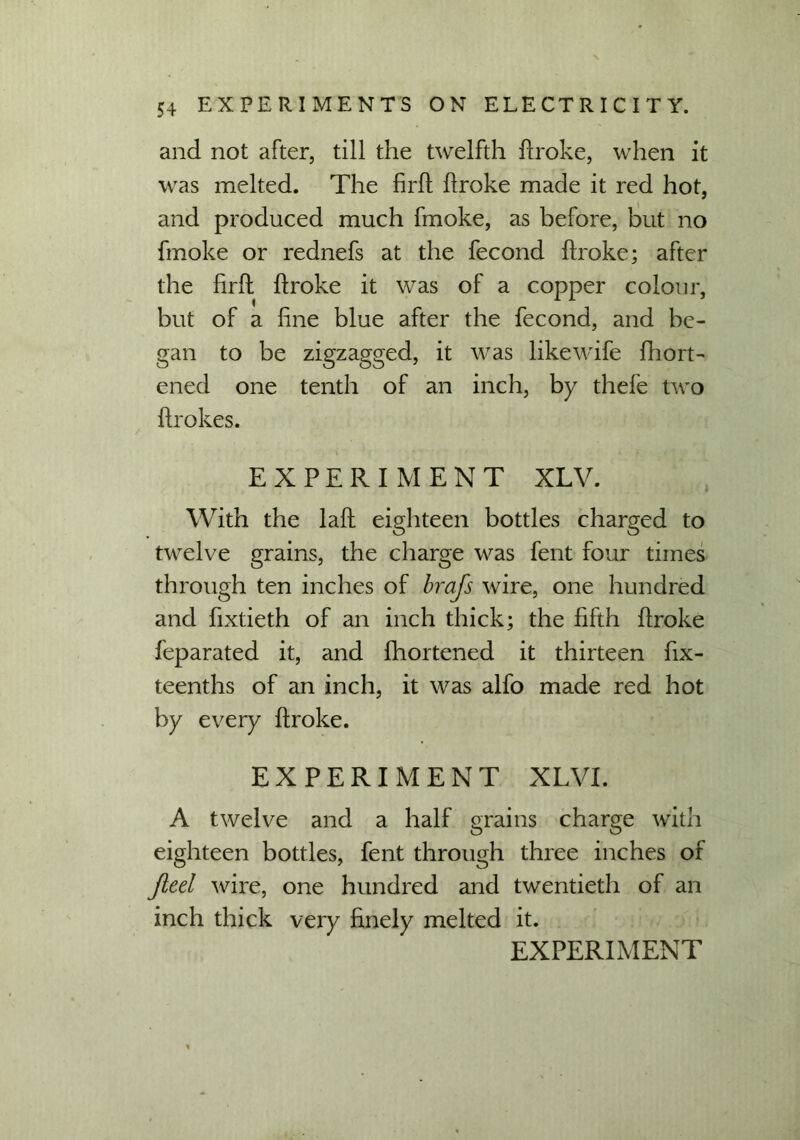 and not after, till the twelfth broke, when it was melted. The hrb broke made it red hot, and produced much fmoke, as before, but no fmoke or rednefs at the fecond broke; after the brb broke it was of a copper colour, but of a hne blue after the fecond, and be- gan to be zigzagged, it was like wife biort- ened one tenth of an inch, by thefe two brokes. EXPERIMENT XLV. With the lab eighteen bottles charged to twelve grains, the charge was fent four times through ten inches of brafs wire, one hundred and bxtieth of an inch thick; the hfth broke feparated it, and fhortened it thirteen fix- teenths of an inch, it was alfo made red hot by every broke. EXPERIMENT XLVI. A twelve and a half grains charge with eighteen bottles, fent through three inches of Jleel wire, one hundred and twentieth of an inch thick very bnely melted it.