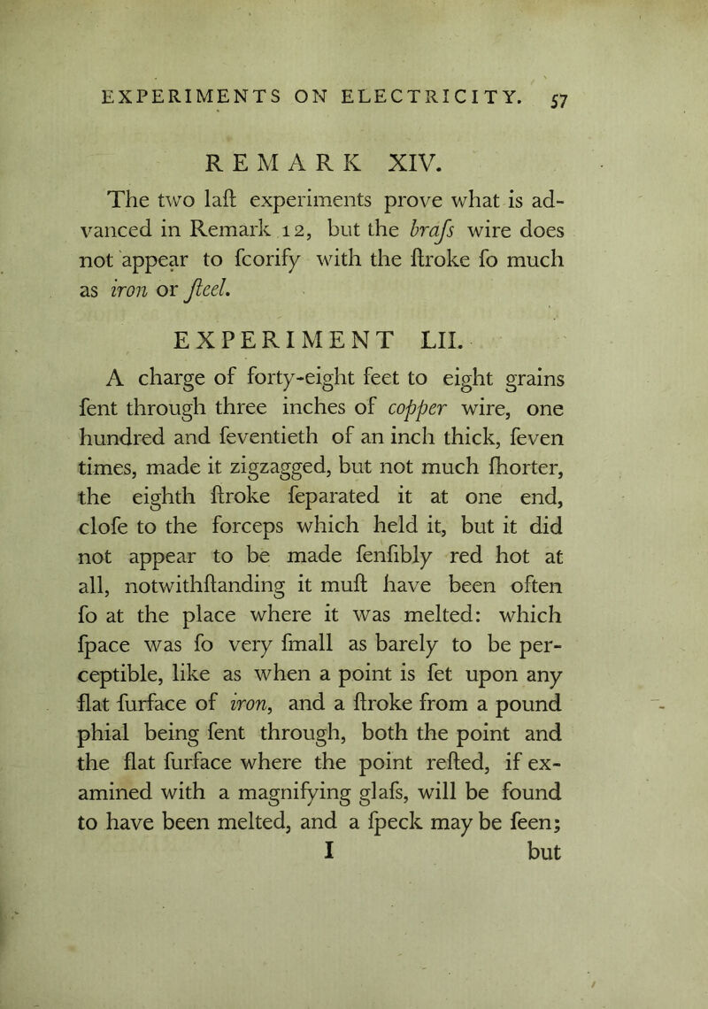 REMARK XIV. The two laft experiments prove what is ad- vanced in Remark 12, but the brafs wire does not appear to fcorify with the ilroke fo much as iron or JieeL EXPERIMENT LII. A charge of forty-eight feet to eight grains fent through three inches of copper wire, one hundred and feventieth of an inch thick, feven times, made it zigzagged, but not much fhorter, the eighth ftroke feparated it at one end, clofe to the forceps which held it, but it did not appear to be made fenfibly red hot at all, notwithftanding it muft have been often fo at the place where it was melted: which fpace was fo very fmall as barely to be per- ceptible, like as when a point is fet upon any flat furface of iron, and a ftroke from a pound phial being fent through, both the point and the flat furface where the point refted, if ex- amined with a magnifying glafs, will be found to have been melted, and a fpeck may be feen; I but