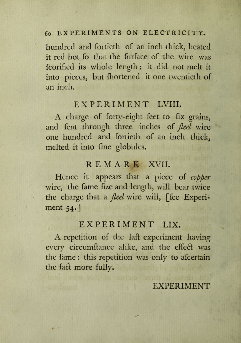 hundred and fortieth of an inch thick, heated it red hot fo that the furface of the wire was fcorified its whole length; it did not melt it into pieces, but fhortened it one twentieth of an inch. EXPERIMENT LVIII. A charge of forty-eight feet to fix grains, and fent through three inches of Jteel wire one hundred and fortieth of an inch thick, melted it into fine globules. REMARK XVII. Hence it appears that a piece of copper wire, the fame fize and length, will bear twice the charge that a Jieel wire will, [fee Experi- ment 54.] EXPERIMENT LIX. A repetition of the laft experiment having every circumffance alike, and the effe6t was the fame: this repetition was only to afcertain the fa£l more fully.